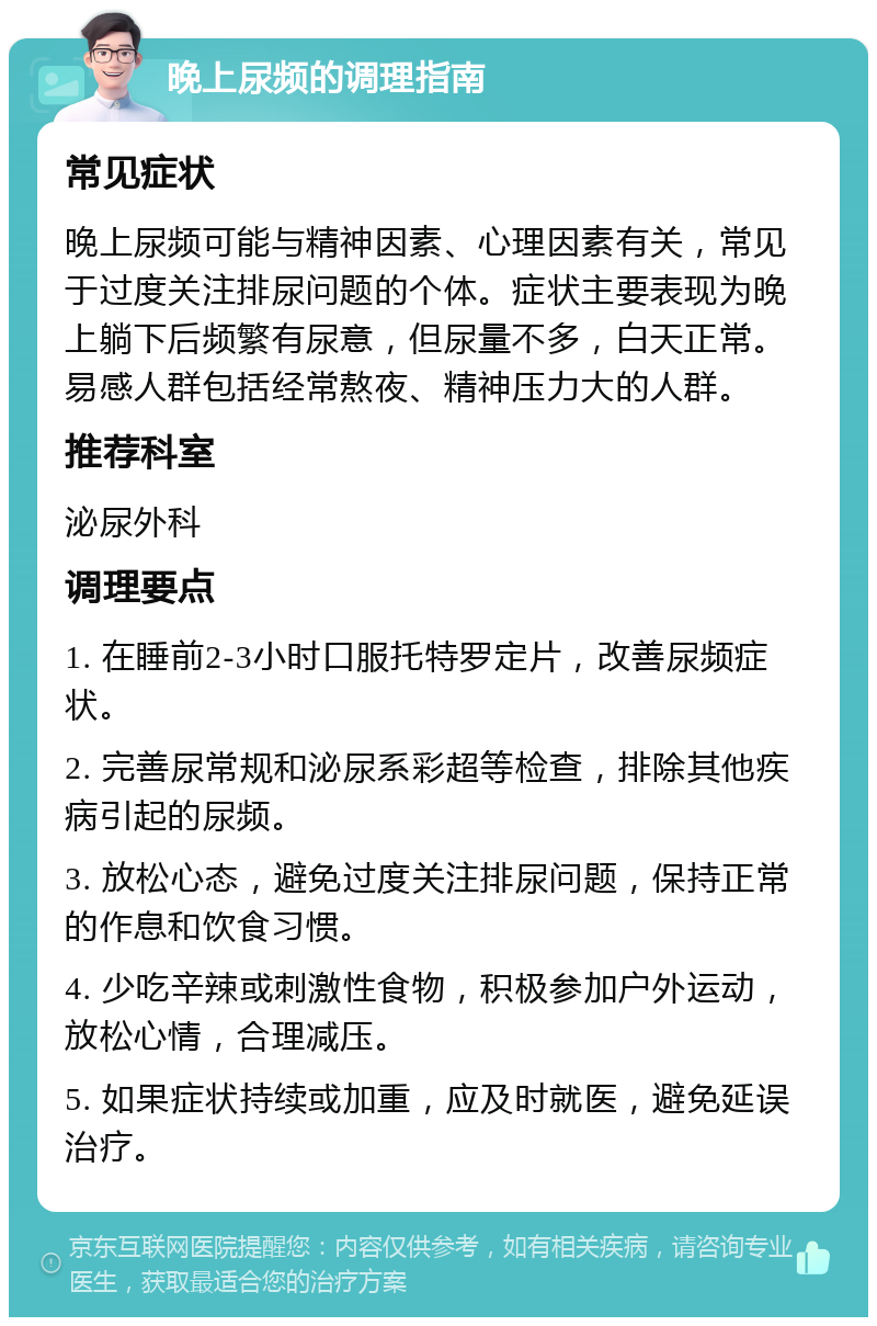 晚上尿频的调理指南 常见症状 晚上尿频可能与精神因素、心理因素有关，常见于过度关注排尿问题的个体。症状主要表现为晚上躺下后频繁有尿意，但尿量不多，白天正常。易感人群包括经常熬夜、精神压力大的人群。 推荐科室 泌尿外科 调理要点 1. 在睡前2-3小时口服托特罗定片，改善尿频症状。 2. 完善尿常规和泌尿系彩超等检查，排除其他疾病引起的尿频。 3. 放松心态，避免过度关注排尿问题，保持正常的作息和饮食习惯。 4. 少吃辛辣或刺激性食物，积极参加户外运动，放松心情，合理减压。 5. 如果症状持续或加重，应及时就医，避免延误治疗。