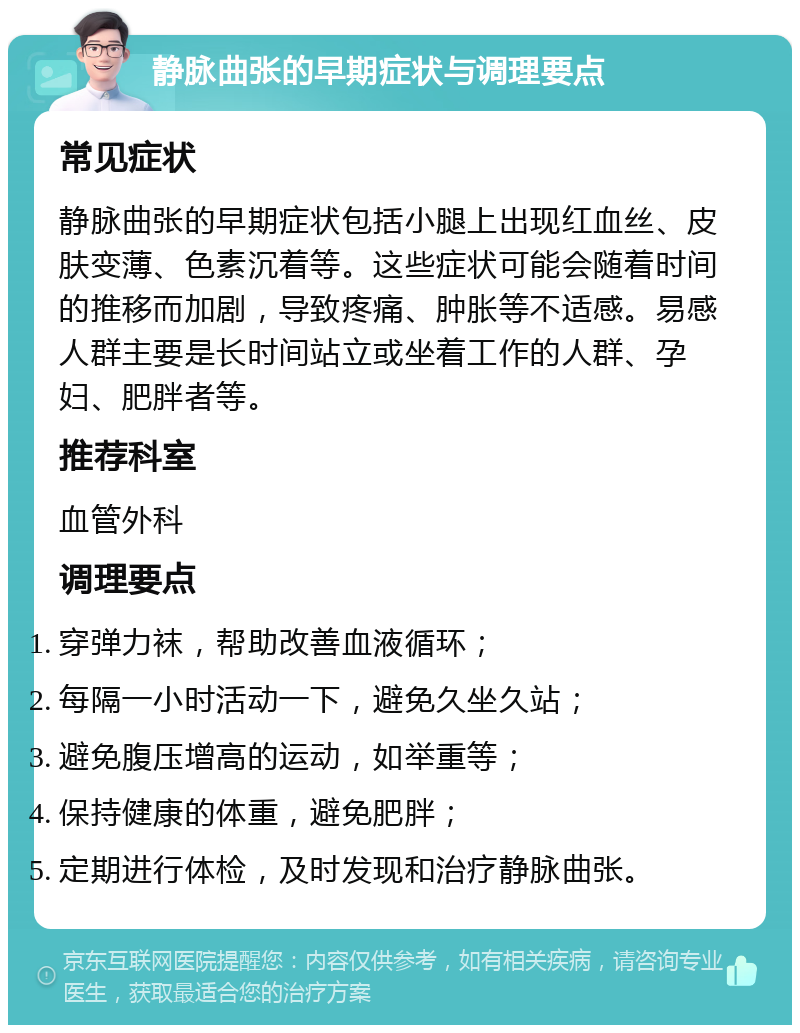 静脉曲张的早期症状与调理要点 常见症状 静脉曲张的早期症状包括小腿上出现红血丝、皮肤变薄、色素沉着等。这些症状可能会随着时间的推移而加剧，导致疼痛、肿胀等不适感。易感人群主要是长时间站立或坐着工作的人群、孕妇、肥胖者等。 推荐科室 血管外科 调理要点 穿弹力袜，帮助改善血液循环； 每隔一小时活动一下，避免久坐久站； 避免腹压增高的运动，如举重等； 保持健康的体重，避免肥胖； 定期进行体检，及时发现和治疗静脉曲张。