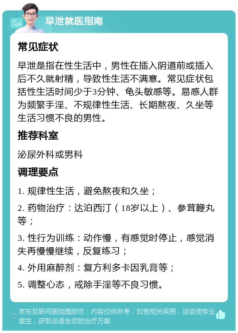 早泄就医指南 常见症状 早泄是指在性生活中，男性在插入阴道前或插入后不久就射精，导致性生活不满意。常见症状包括性生活时间少于3分钟、龟头敏感等。易感人群为频繁手淫、不规律性生活、长期熬夜、久坐等生活习惯不良的男性。 推荐科室 泌尿外科或男科 调理要点 1. 规律性生活，避免熬夜和久坐； 2. 药物治疗：达泊西汀（18岁以上）、参茸鞭丸等； 3. 性行为训练：动作慢，有感觉时停止，感觉消失再慢慢继续，反复练习； 4. 外用麻醉剂：复方利多卡因乳膏等； 5. 调整心态，戒除手淫等不良习惯。