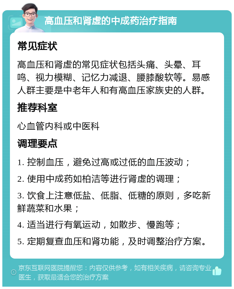 高血压和肾虚的中成药治疗指南 常见症状 高血压和肾虚的常见症状包括头痛、头晕、耳鸣、视力模糊、记忆力减退、腰膝酸软等。易感人群主要是中老年人和有高血压家族史的人群。 推荐科室 心血管内科或中医科 调理要点 1. 控制血压，避免过高或过低的血压波动； 2. 使用中成药如柏洁等进行肾虚的调理； 3. 饮食上注意低盐、低脂、低糖的原则，多吃新鲜蔬菜和水果； 4. 适当进行有氧运动，如散步、慢跑等； 5. 定期复查血压和肾功能，及时调整治疗方案。