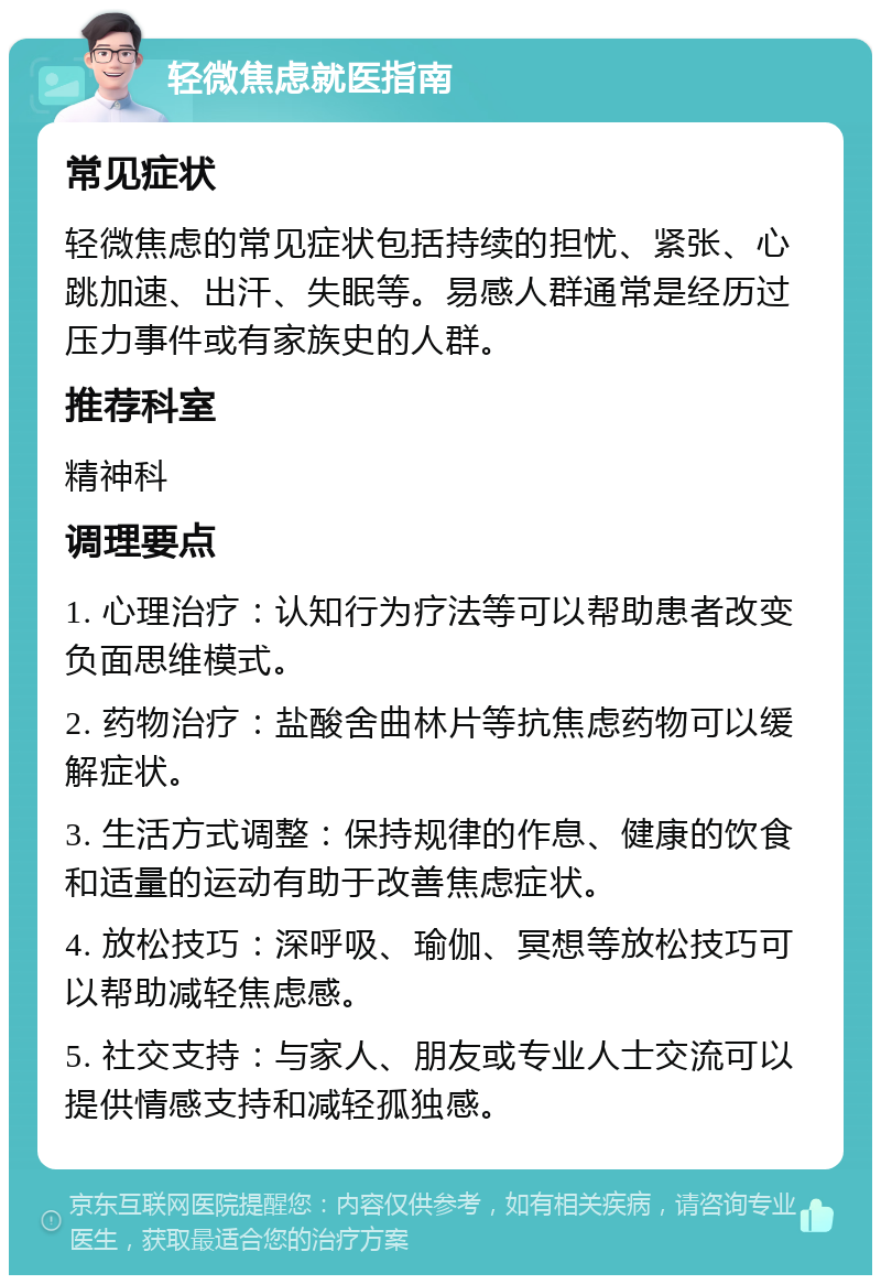 轻微焦虑就医指南 常见症状 轻微焦虑的常见症状包括持续的担忧、紧张、心跳加速、出汗、失眠等。易感人群通常是经历过压力事件或有家族史的人群。 推荐科室 精神科 调理要点 1. 心理治疗：认知行为疗法等可以帮助患者改变负面思维模式。 2. 药物治疗：盐酸舍曲林片等抗焦虑药物可以缓解症状。 3. 生活方式调整：保持规律的作息、健康的饮食和适量的运动有助于改善焦虑症状。 4. 放松技巧：深呼吸、瑜伽、冥想等放松技巧可以帮助减轻焦虑感。 5. 社交支持：与家人、朋友或专业人士交流可以提供情感支持和减轻孤独感。