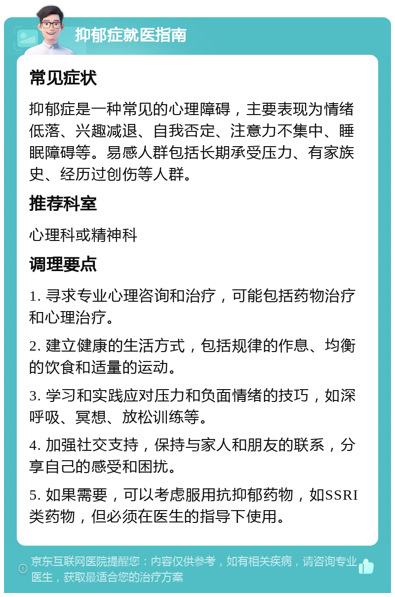 抑郁症就医指南 常见症状 抑郁症是一种常见的心理障碍，主要表现为情绪低落、兴趣减退、自我否定、注意力不集中、睡眠障碍等。易感人群包括长期承受压力、有家族史、经历过创伤等人群。 推荐科室 心理科或精神科 调理要点 1. 寻求专业心理咨询和治疗，可能包括药物治疗和心理治疗。 2. 建立健康的生活方式，包括规律的作息、均衡的饮食和适量的运动。 3. 学习和实践应对压力和负面情绪的技巧，如深呼吸、冥想、放松训练等。 4. 加强社交支持，保持与家人和朋友的联系，分享自己的感受和困扰。 5. 如果需要，可以考虑服用抗抑郁药物，如SSRI类药物，但必须在医生的指导下使用。