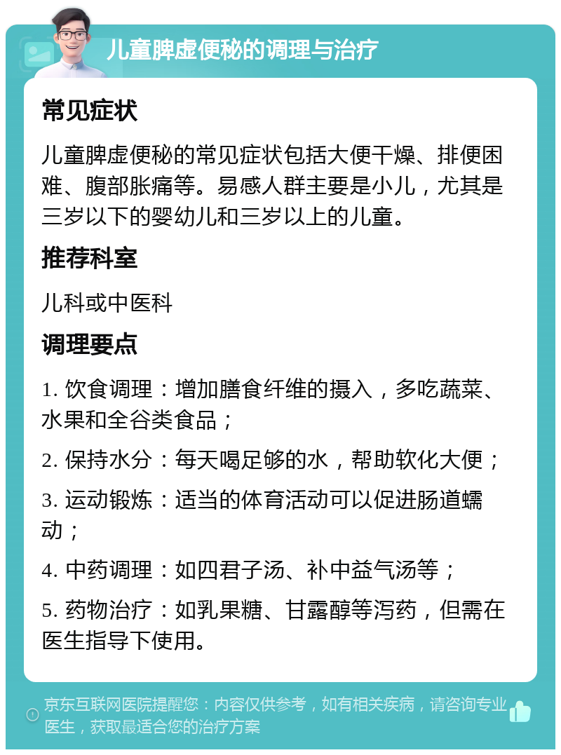 儿童脾虚便秘的调理与治疗 常见症状 儿童脾虚便秘的常见症状包括大便干燥、排便困难、腹部胀痛等。易感人群主要是小儿，尤其是三岁以下的婴幼儿和三岁以上的儿童。 推荐科室 儿科或中医科 调理要点 1. 饮食调理：增加膳食纤维的摄入，多吃蔬菜、水果和全谷类食品； 2. 保持水分：每天喝足够的水，帮助软化大便； 3. 运动锻炼：适当的体育活动可以促进肠道蠕动； 4. 中药调理：如四君子汤、补中益气汤等； 5. 药物治疗：如乳果糖、甘露醇等泻药，但需在医生指导下使用。