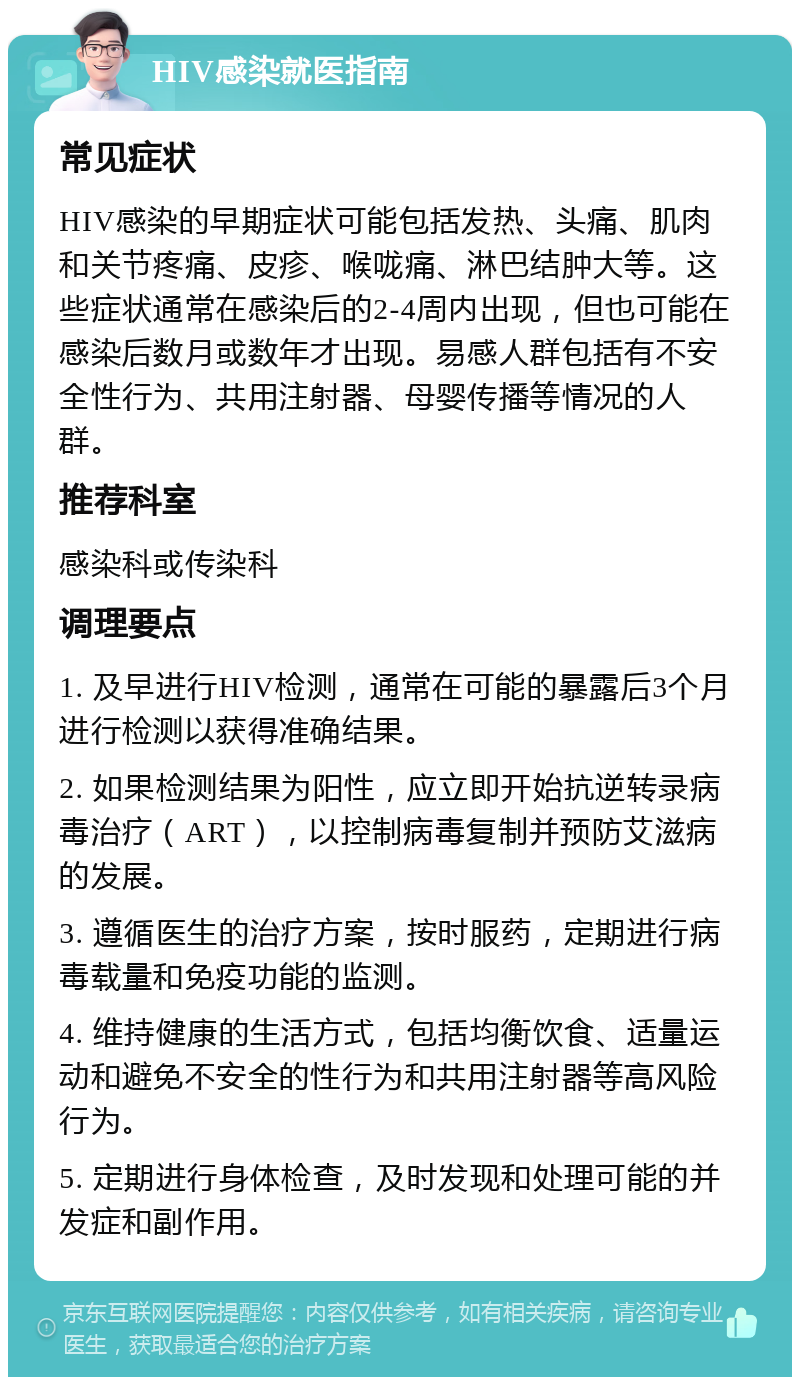 HIV感染就医指南 常见症状 HIV感染的早期症状可能包括发热、头痛、肌肉和关节疼痛、皮疹、喉咙痛、淋巴结肿大等。这些症状通常在感染后的2-4周内出现，但也可能在感染后数月或数年才出现。易感人群包括有不安全性行为、共用注射器、母婴传播等情况的人群。 推荐科室 感染科或传染科 调理要点 1. 及早进行HIV检测，通常在可能的暴露后3个月进行检测以获得准确结果。 2. 如果检测结果为阳性，应立即开始抗逆转录病毒治疗（ART），以控制病毒复制并预防艾滋病的发展。 3. 遵循医生的治疗方案，按时服药，定期进行病毒载量和免疫功能的监测。 4. 维持健康的生活方式，包括均衡饮食、适量运动和避免不安全的性行为和共用注射器等高风险行为。 5. 定期进行身体检查，及时发现和处理可能的并发症和副作用。