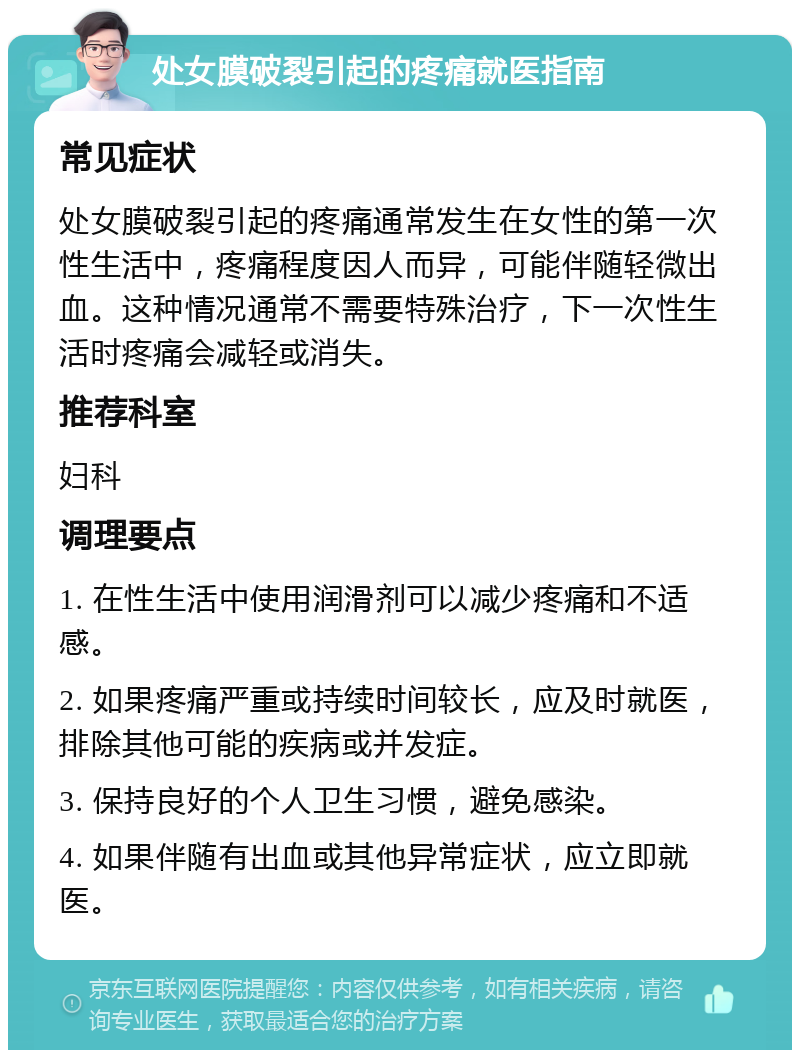 处女膜破裂引起的疼痛就医指南 常见症状 处女膜破裂引起的疼痛通常发生在女性的第一次性生活中，疼痛程度因人而异，可能伴随轻微出血。这种情况通常不需要特殊治疗，下一次性生活时疼痛会减轻或消失。 推荐科室 妇科 调理要点 1. 在性生活中使用润滑剂可以减少疼痛和不适感。 2. 如果疼痛严重或持续时间较长，应及时就医，排除其他可能的疾病或并发症。 3. 保持良好的个人卫生习惯，避免感染。 4. 如果伴随有出血或其他异常症状，应立即就医。