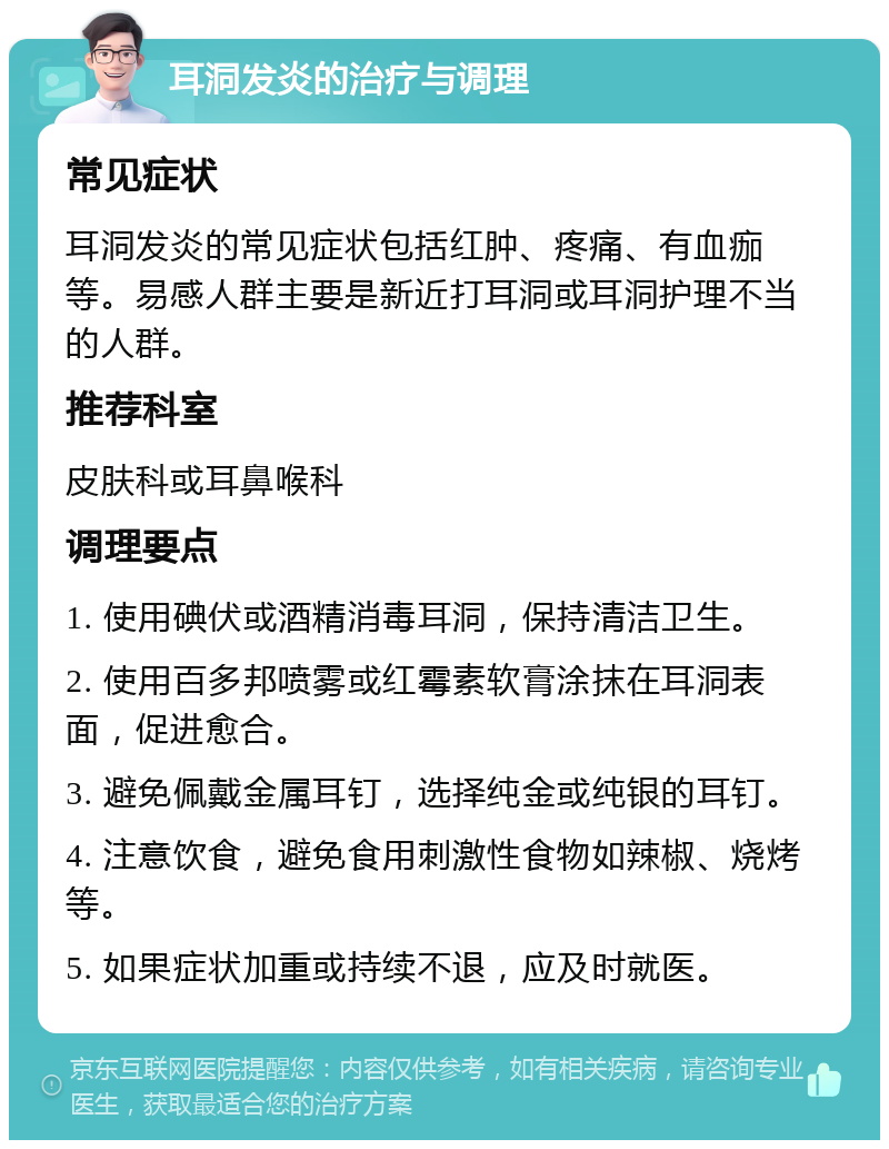 耳洞发炎的治疗与调理 常见症状 耳洞发炎的常见症状包括红肿、疼痛、有血痂等。易感人群主要是新近打耳洞或耳洞护理不当的人群。 推荐科室 皮肤科或耳鼻喉科 调理要点 1. 使用碘伏或酒精消毒耳洞，保持清洁卫生。 2. 使用百多邦喷雾或红霉素软膏涂抹在耳洞表面，促进愈合。 3. 避免佩戴金属耳钉，选择纯金或纯银的耳钉。 4. 注意饮食，避免食用刺激性食物如辣椒、烧烤等。 5. 如果症状加重或持续不退，应及时就医。