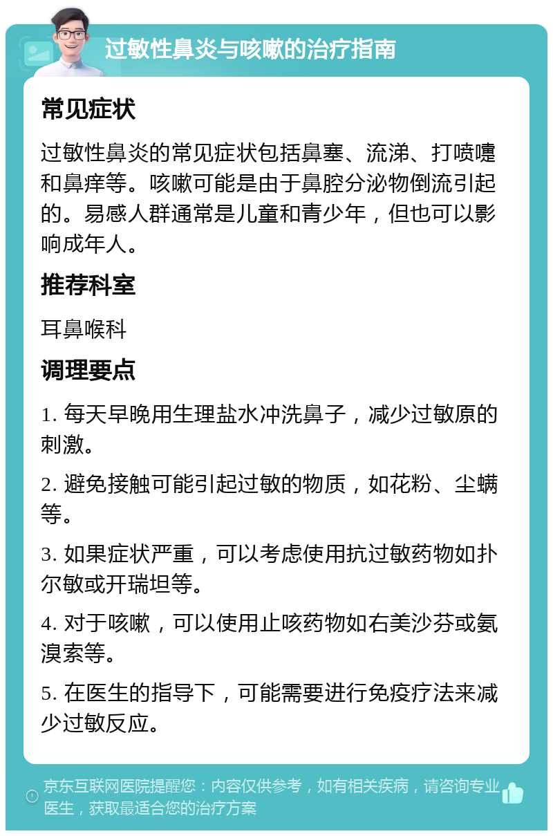 过敏性鼻炎与咳嗽的治疗指南 常见症状 过敏性鼻炎的常见症状包括鼻塞、流涕、打喷嚏和鼻痒等。咳嗽可能是由于鼻腔分泌物倒流引起的。易感人群通常是儿童和青少年，但也可以影响成年人。 推荐科室 耳鼻喉科 调理要点 1. 每天早晚用生理盐水冲洗鼻子，减少过敏原的刺激。 2. 避免接触可能引起过敏的物质，如花粉、尘螨等。 3. 如果症状严重，可以考虑使用抗过敏药物如扑尔敏或开瑞坦等。 4. 对于咳嗽，可以使用止咳药物如右美沙芬或氨溴索等。 5. 在医生的指导下，可能需要进行免疫疗法来减少过敏反应。