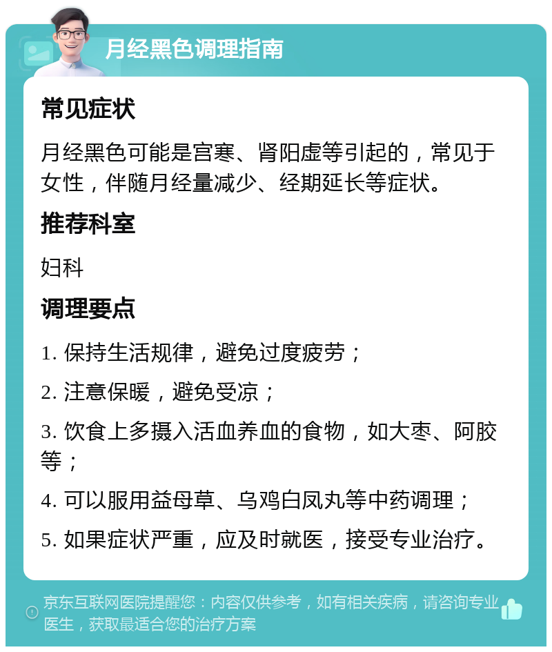 月经黑色调理指南 常见症状 月经黑色可能是宫寒、肾阳虚等引起的，常见于女性，伴随月经量减少、经期延长等症状。 推荐科室 妇科 调理要点 1. 保持生活规律，避免过度疲劳； 2. 注意保暖，避免受凉； 3. 饮食上多摄入活血养血的食物，如大枣、阿胶等； 4. 可以服用益母草、乌鸡白凤丸等中药调理； 5. 如果症状严重，应及时就医，接受专业治疗。