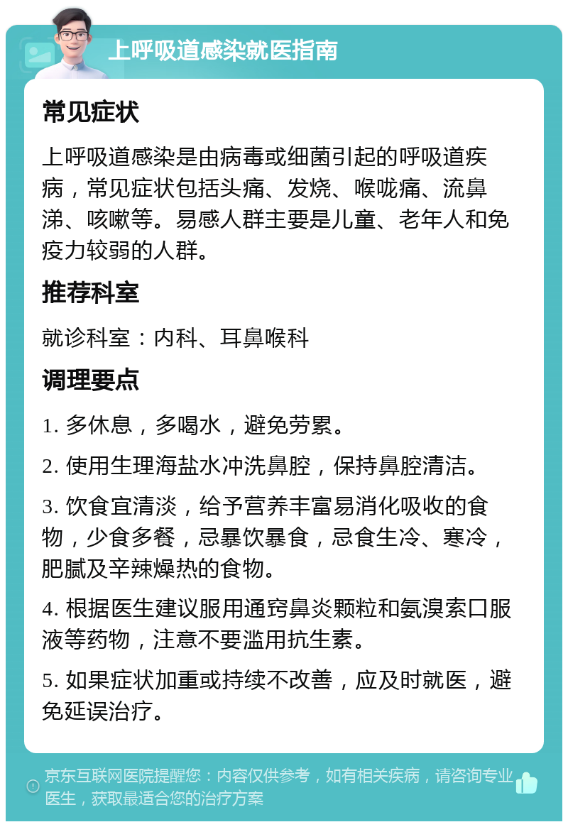 上呼吸道感染就医指南 常见症状 上呼吸道感染是由病毒或细菌引起的呼吸道疾病，常见症状包括头痛、发烧、喉咙痛、流鼻涕、咳嗽等。易感人群主要是儿童、老年人和免疫力较弱的人群。 推荐科室 就诊科室：内科、耳鼻喉科 调理要点 1. 多休息，多喝水，避免劳累。 2. 使用生理海盐水冲洗鼻腔，保持鼻腔清洁。 3. 饮食宜清淡，给予营养丰富易消化吸收的食物，少食多餐，忌暴饮暴食，忌食生冷、寒冷，肥腻及辛辣燥热的食物。 4. 根据医生建议服用通窍鼻炎颗粒和氨溴索口服液等药物，注意不要滥用抗生素。 5. 如果症状加重或持续不改善，应及时就医，避免延误治疗。