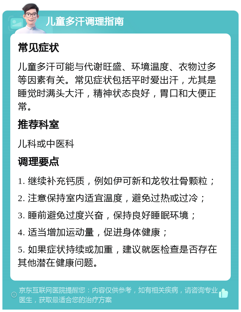 儿童多汗调理指南 常见症状 儿童多汗可能与代谢旺盛、环境温度、衣物过多等因素有关。常见症状包括平时爱出汗，尤其是睡觉时满头大汗，精神状态良好，胃口和大便正常。 推荐科室 儿科或中医科 调理要点 1. 继续补充钙质，例如伊可新和龙牧壮骨颗粒； 2. 注意保持室内适宜温度，避免过热或过冷； 3. 睡前避免过度兴奋，保持良好睡眠环境； 4. 适当增加运动量，促进身体健康； 5. 如果症状持续或加重，建议就医检查是否存在其他潜在健康问题。