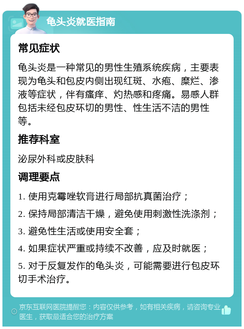 龟头炎就医指南 常见症状 龟头炎是一种常见的男性生殖系统疾病，主要表现为龟头和包皮内侧出现红斑、水疱、糜烂、渗液等症状，伴有瘙痒、灼热感和疼痛。易感人群包括未经包皮环切的男性、性生活不洁的男性等。 推荐科室 泌尿外科或皮肤科 调理要点 1. 使用克霉唑软膏进行局部抗真菌治疗； 2. 保持局部清洁干燥，避免使用刺激性洗涤剂； 3. 避免性生活或使用安全套； 4. 如果症状严重或持续不改善，应及时就医； 5. 对于反复发作的龟头炎，可能需要进行包皮环切手术治疗。