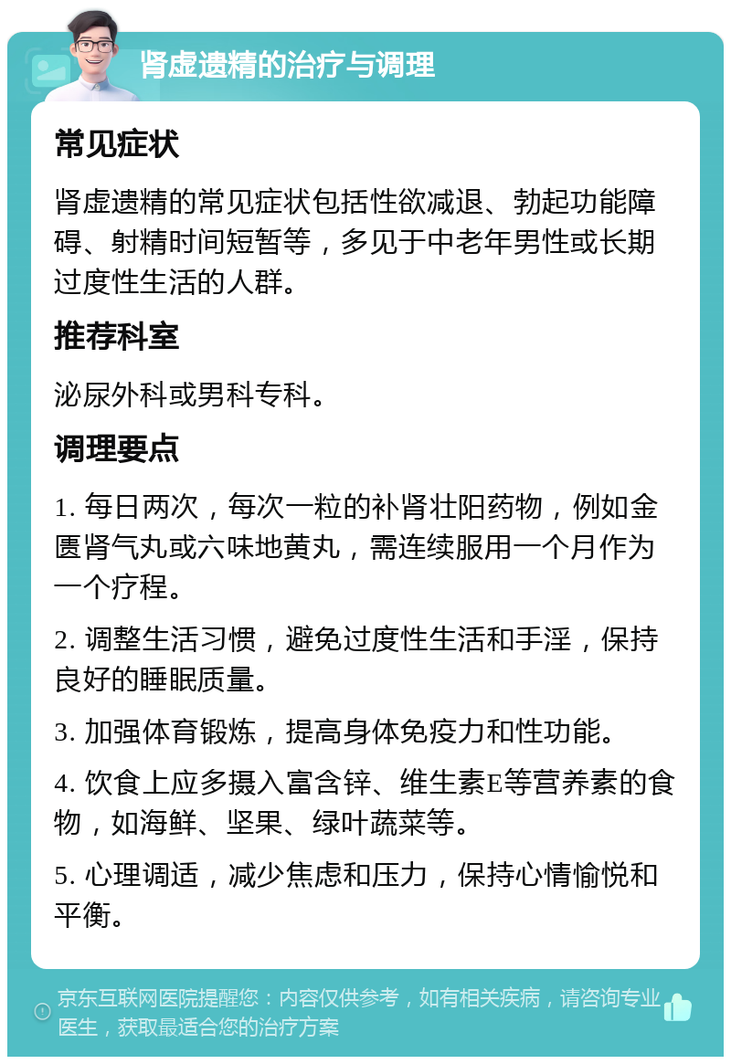 肾虚遗精的治疗与调理 常见症状 肾虚遗精的常见症状包括性欲减退、勃起功能障碍、射精时间短暂等，多见于中老年男性或长期过度性生活的人群。 推荐科室 泌尿外科或男科专科。 调理要点 1. 每日两次，每次一粒的补肾壮阳药物，例如金匮肾气丸或六味地黄丸，需连续服用一个月作为一个疗程。 2. 调整生活习惯，避免过度性生活和手淫，保持良好的睡眠质量。 3. 加强体育锻炼，提高身体免疫力和性功能。 4. 饮食上应多摄入富含锌、维生素E等营养素的食物，如海鲜、坚果、绿叶蔬菜等。 5. 心理调适，减少焦虑和压力，保持心情愉悦和平衡。