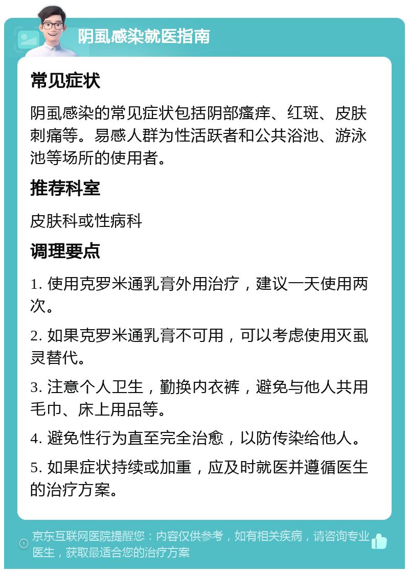 阴虱感染就医指南 常见症状 阴虱感染的常见症状包括阴部瘙痒、红斑、皮肤刺痛等。易感人群为性活跃者和公共浴池、游泳池等场所的使用者。 推荐科室 皮肤科或性病科 调理要点 1. 使用克罗米通乳膏外用治疗，建议一天使用两次。 2. 如果克罗米通乳膏不可用，可以考虑使用灭虱灵替代。 3. 注意个人卫生，勤换内衣裤，避免与他人共用毛巾、床上用品等。 4. 避免性行为直至完全治愈，以防传染给他人。 5. 如果症状持续或加重，应及时就医并遵循医生的治疗方案。