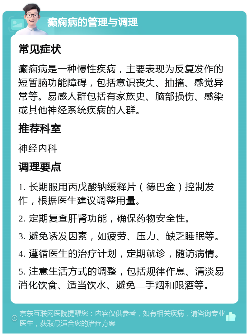 癫痫病的管理与调理 常见症状 癫痫病是一种慢性疾病，主要表现为反复发作的短暂脑功能障碍，包括意识丧失、抽搐、感觉异常等。易感人群包括有家族史、脑部损伤、感染或其他神经系统疾病的人群。 推荐科室 神经内科 调理要点 1. 长期服用丙戊酸钠缓释片（德巴金）控制发作，根据医生建议调整用量。 2. 定期复查肝肾功能，确保药物安全性。 3. 避免诱发因素，如疲劳、压力、缺乏睡眠等。 4. 遵循医生的治疗计划，定期就诊，随访病情。 5. 注意生活方式的调整，包括规律作息、清淡易消化饮食、适当饮水、避免二手烟和限酒等。