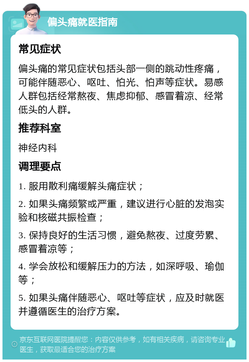 偏头痛就医指南 常见症状 偏头痛的常见症状包括头部一侧的跳动性疼痛，可能伴随恶心、呕吐、怕光、怕声等症状。易感人群包括经常熬夜、焦虑抑郁、感冒着凉、经常低头的人群。 推荐科室 神经内科 调理要点 1. 服用散利痛缓解头痛症状； 2. 如果头痛频繁或严重，建议进行心脏的发泡实验和核磁共振检查； 3. 保持良好的生活习惯，避免熬夜、过度劳累、感冒着凉等； 4. 学会放松和缓解压力的方法，如深呼吸、瑜伽等； 5. 如果头痛伴随恶心、呕吐等症状，应及时就医并遵循医生的治疗方案。