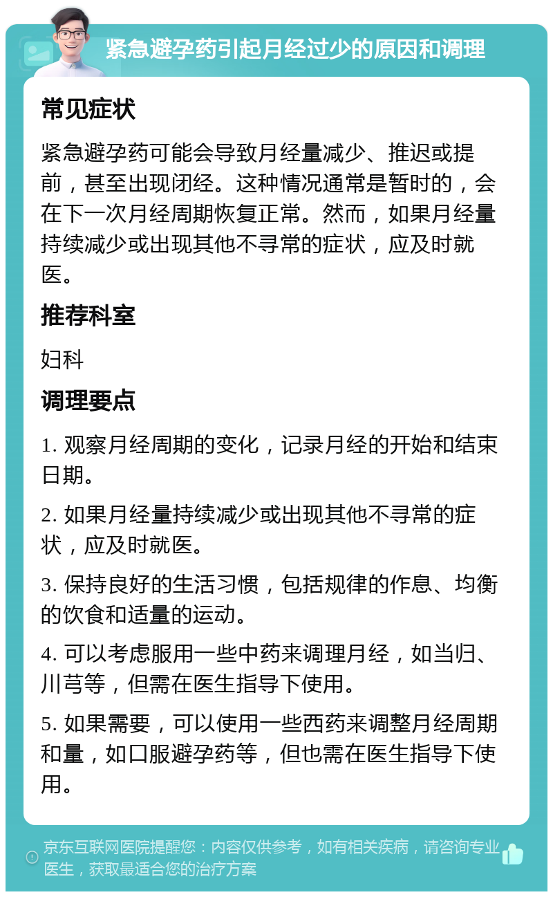 紧急避孕药引起月经过少的原因和调理 常见症状 紧急避孕药可能会导致月经量减少、推迟或提前，甚至出现闭经。这种情况通常是暂时的，会在下一次月经周期恢复正常。然而，如果月经量持续减少或出现其他不寻常的症状，应及时就医。 推荐科室 妇科 调理要点 1. 观察月经周期的变化，记录月经的开始和结束日期。 2. 如果月经量持续减少或出现其他不寻常的症状，应及时就医。 3. 保持良好的生活习惯，包括规律的作息、均衡的饮食和适量的运动。 4. 可以考虑服用一些中药来调理月经，如当归、川芎等，但需在医生指导下使用。 5. 如果需要，可以使用一些西药来调整月经周期和量，如口服避孕药等，但也需在医生指导下使用。