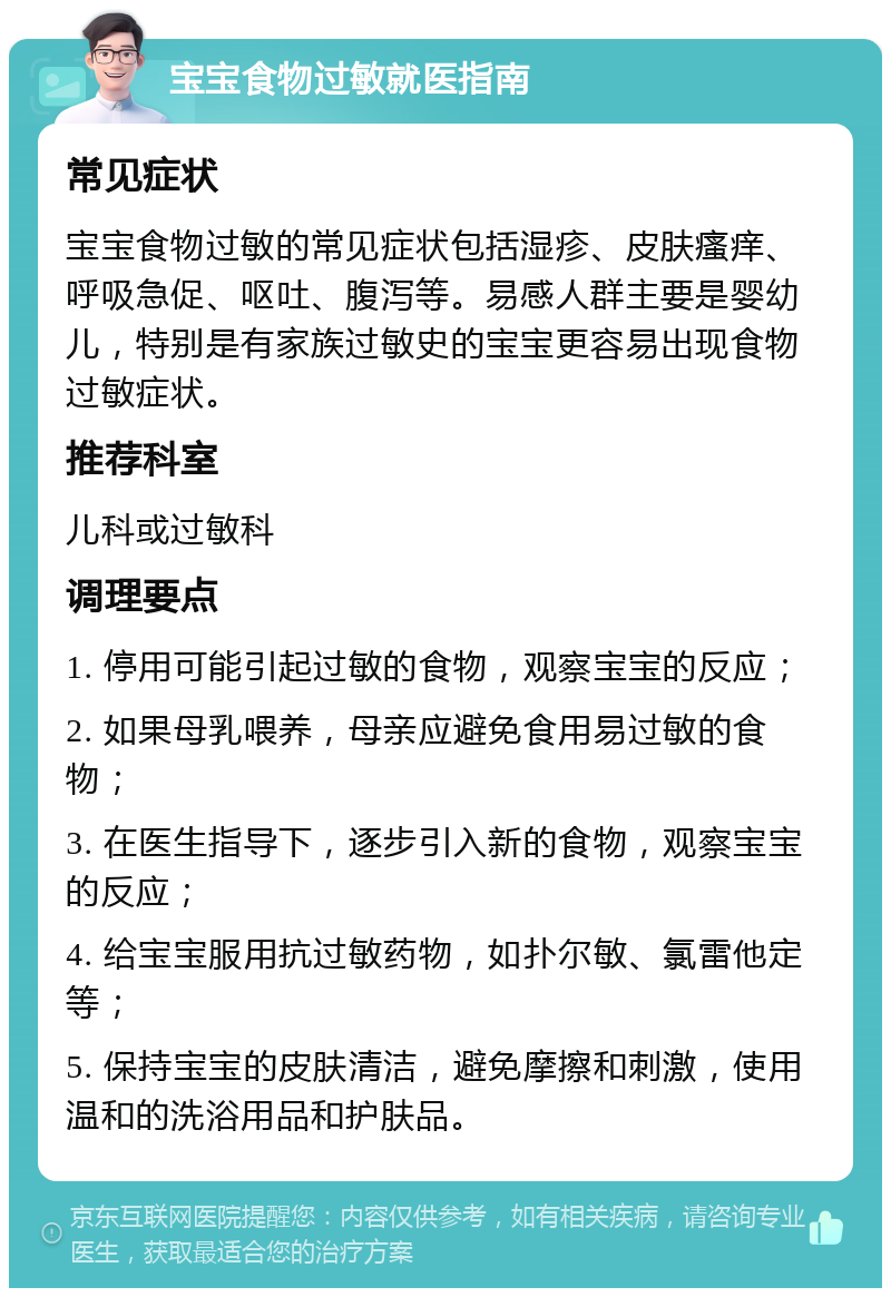 宝宝食物过敏就医指南 常见症状 宝宝食物过敏的常见症状包括湿疹、皮肤瘙痒、呼吸急促、呕吐、腹泻等。易感人群主要是婴幼儿，特别是有家族过敏史的宝宝更容易出现食物过敏症状。 推荐科室 儿科或过敏科 调理要点 1. 停用可能引起过敏的食物，观察宝宝的反应； 2. 如果母乳喂养，母亲应避免食用易过敏的食物； 3. 在医生指导下，逐步引入新的食物，观察宝宝的反应； 4. 给宝宝服用抗过敏药物，如扑尔敏、氯雷他定等； 5. 保持宝宝的皮肤清洁，避免摩擦和刺激，使用温和的洗浴用品和护肤品。