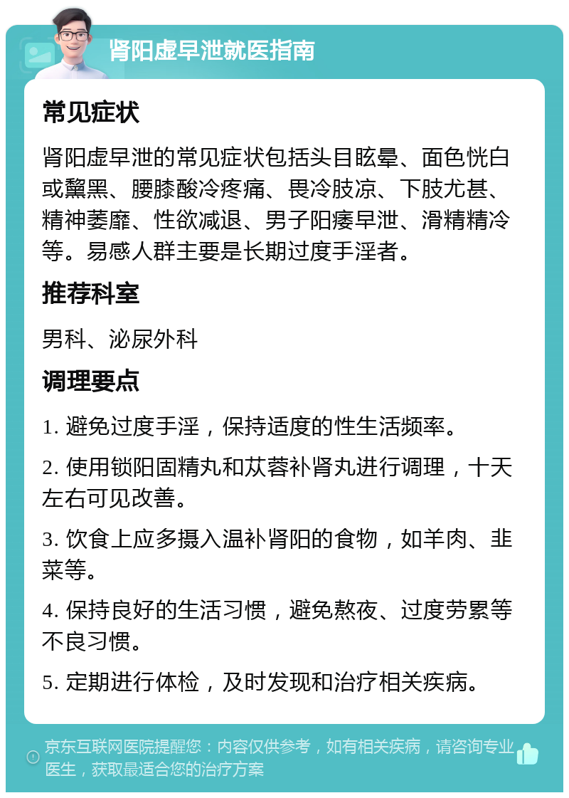 肾阳虚早泄就医指南 常见症状 肾阳虚早泄的常见症状包括头目眩晕、面色恍白或黧黑、腰膝酸冷疼痛、畏冷肢凉、下肢尤甚、精神萎靡、性欲减退、男子阳痿早泄、滑精精冷等。易感人群主要是长期过度手淫者。 推荐科室 男科、泌尿外科 调理要点 1. 避免过度手淫，保持适度的性生活频率。 2. 使用锁阳固精丸和苁蓉补肾丸进行调理，十天左右可见改善。 3. 饮食上应多摄入温补肾阳的食物，如羊肉、韭菜等。 4. 保持良好的生活习惯，避免熬夜、过度劳累等不良习惯。 5. 定期进行体检，及时发现和治疗相关疾病。