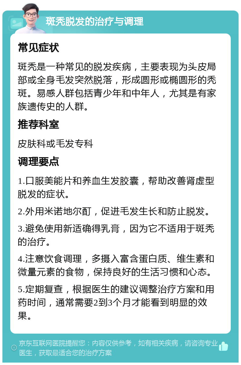 斑秃脱发的治疗与调理 常见症状 斑秃是一种常见的脱发疾病，主要表现为头皮局部或全身毛发突然脱落，形成圆形或椭圆形的秃斑。易感人群包括青少年和中年人，尤其是有家族遗传史的人群。 推荐科室 皮肤科或毛发专科 调理要点 1.口服美能片和养血生发胶囊，帮助改善肾虚型脱发的症状。 2.外用米诺地尔酊，促进毛发生长和防止脱发。 3.避免使用新适确得乳膏，因为它不适用于斑秃的治疗。 4.注意饮食调理，多摄入富含蛋白质、维生素和微量元素的食物，保持良好的生活习惯和心态。 5.定期复查，根据医生的建议调整治疗方案和用药时间，通常需要2到3个月才能看到明显的效果。