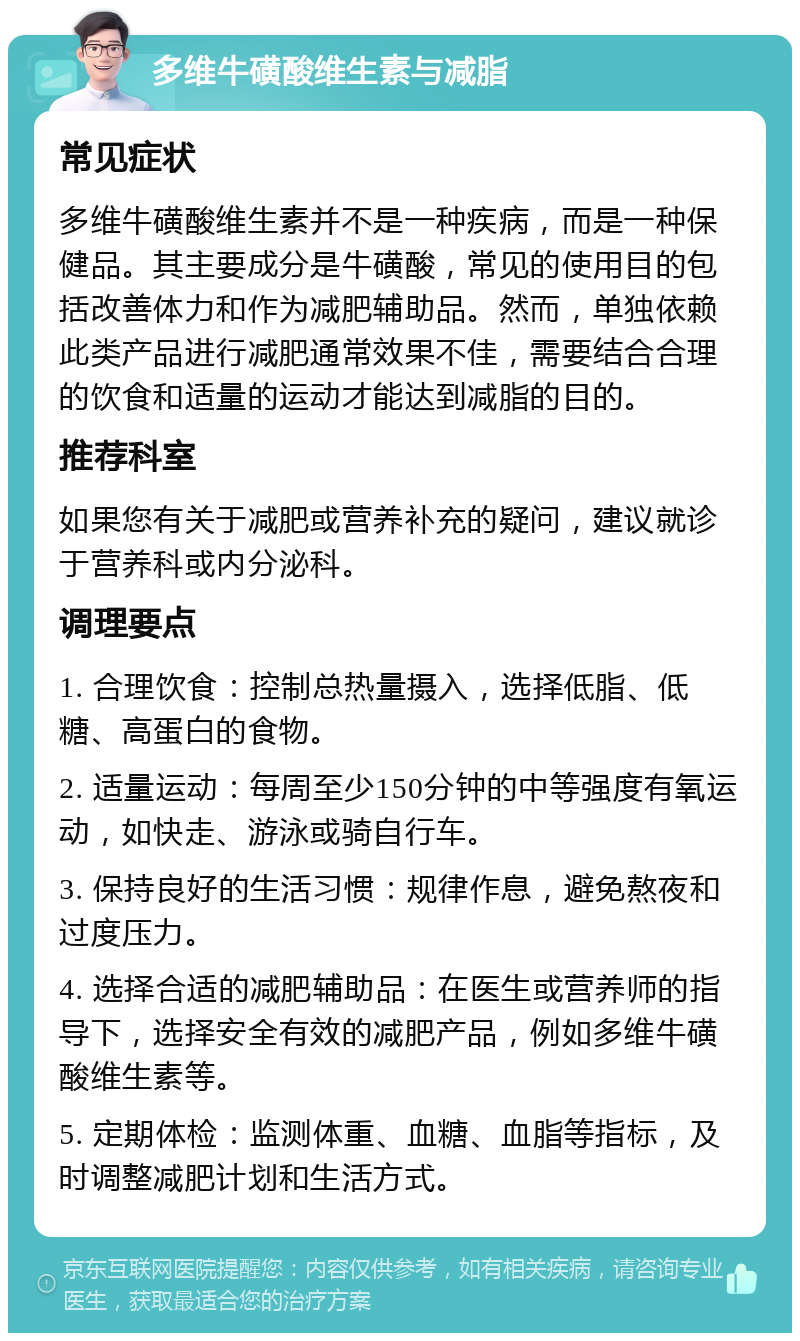 多维牛磺酸维生素与减脂 常见症状 多维牛磺酸维生素并不是一种疾病，而是一种保健品。其主要成分是牛磺酸，常见的使用目的包括改善体力和作为减肥辅助品。然而，单独依赖此类产品进行减肥通常效果不佳，需要结合合理的饮食和适量的运动才能达到减脂的目的。 推荐科室 如果您有关于减肥或营养补充的疑问，建议就诊于营养科或内分泌科。 调理要点 1. 合理饮食：控制总热量摄入，选择低脂、低糖、高蛋白的食物。 2. 适量运动：每周至少150分钟的中等强度有氧运动，如快走、游泳或骑自行车。 3. 保持良好的生活习惯：规律作息，避免熬夜和过度压力。 4. 选择合适的减肥辅助品：在医生或营养师的指导下，选择安全有效的减肥产品，例如多维牛磺酸维生素等。 5. 定期体检：监测体重、血糖、血脂等指标，及时调整减肥计划和生活方式。