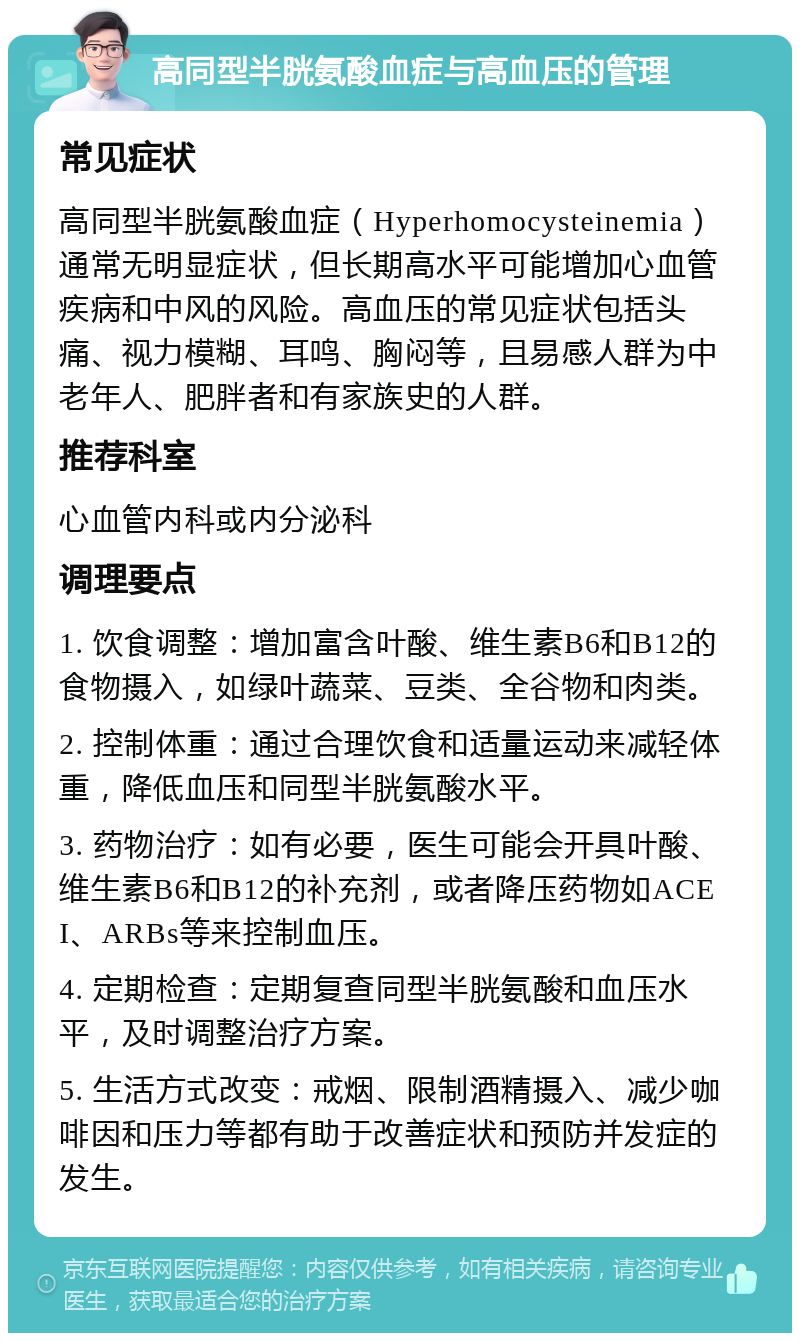 高同型半胱氨酸血症与高血压的管理 常见症状 高同型半胱氨酸血症（Hyperhomocysteinemia）通常无明显症状，但长期高水平可能增加心血管疾病和中风的风险。高血压的常见症状包括头痛、视力模糊、耳鸣、胸闷等，且易感人群为中老年人、肥胖者和有家族史的人群。 推荐科室 心血管内科或内分泌科 调理要点 1. 饮食调整：增加富含叶酸、维生素B6和B12的食物摄入，如绿叶蔬菜、豆类、全谷物和肉类。 2. 控制体重：通过合理饮食和适量运动来减轻体重，降低血压和同型半胱氨酸水平。 3. 药物治疗：如有必要，医生可能会开具叶酸、维生素B6和B12的补充剂，或者降压药物如ACEI、ARBs等来控制血压。 4. 定期检查：定期复查同型半胱氨酸和血压水平，及时调整治疗方案。 5. 生活方式改变：戒烟、限制酒精摄入、减少咖啡因和压力等都有助于改善症状和预防并发症的发生。