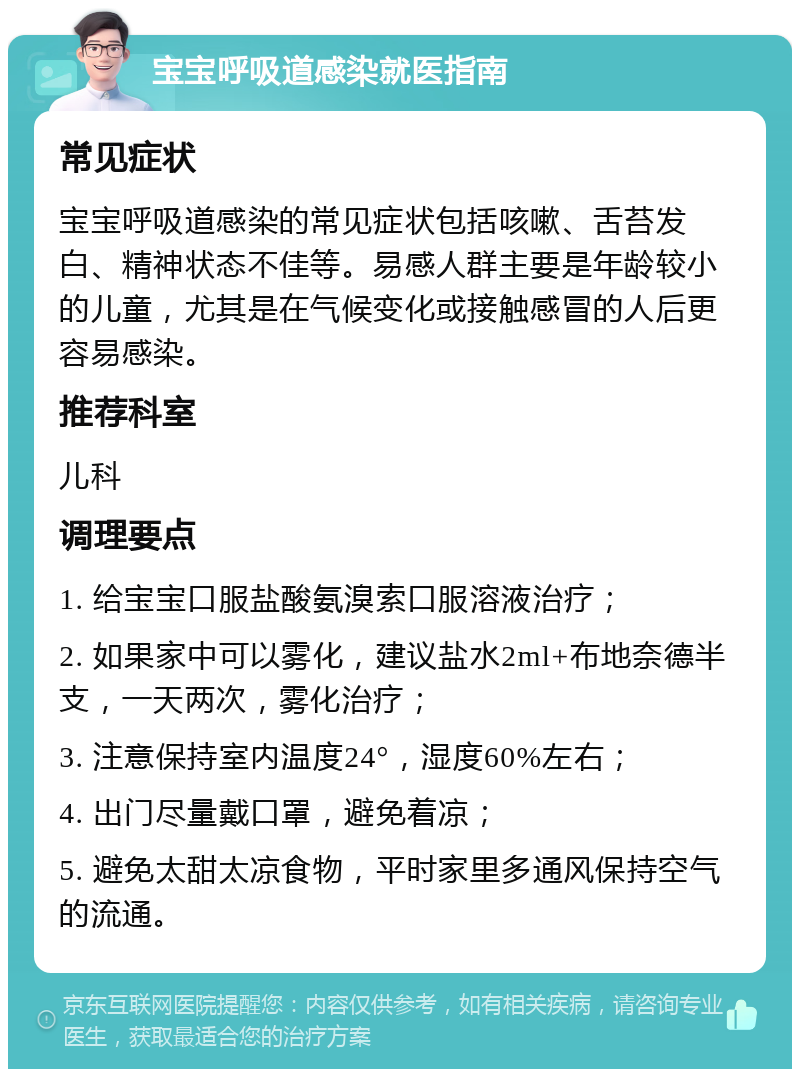 宝宝呼吸道感染就医指南 常见症状 宝宝呼吸道感染的常见症状包括咳嗽、舌苔发白、精神状态不佳等。易感人群主要是年龄较小的儿童，尤其是在气候变化或接触感冒的人后更容易感染。 推荐科室 儿科 调理要点 1. 给宝宝口服盐酸氨溴索口服溶液治疗； 2. 如果家中可以雾化，建议盐水2ml+布地奈德半支，一天两次，雾化治疗； 3. 注意保持室内温度24°，湿度60%左右； 4. 出门尽量戴口罩，避免着凉； 5. 避免太甜太凉食物，平时家里多通风保持空气的流通。