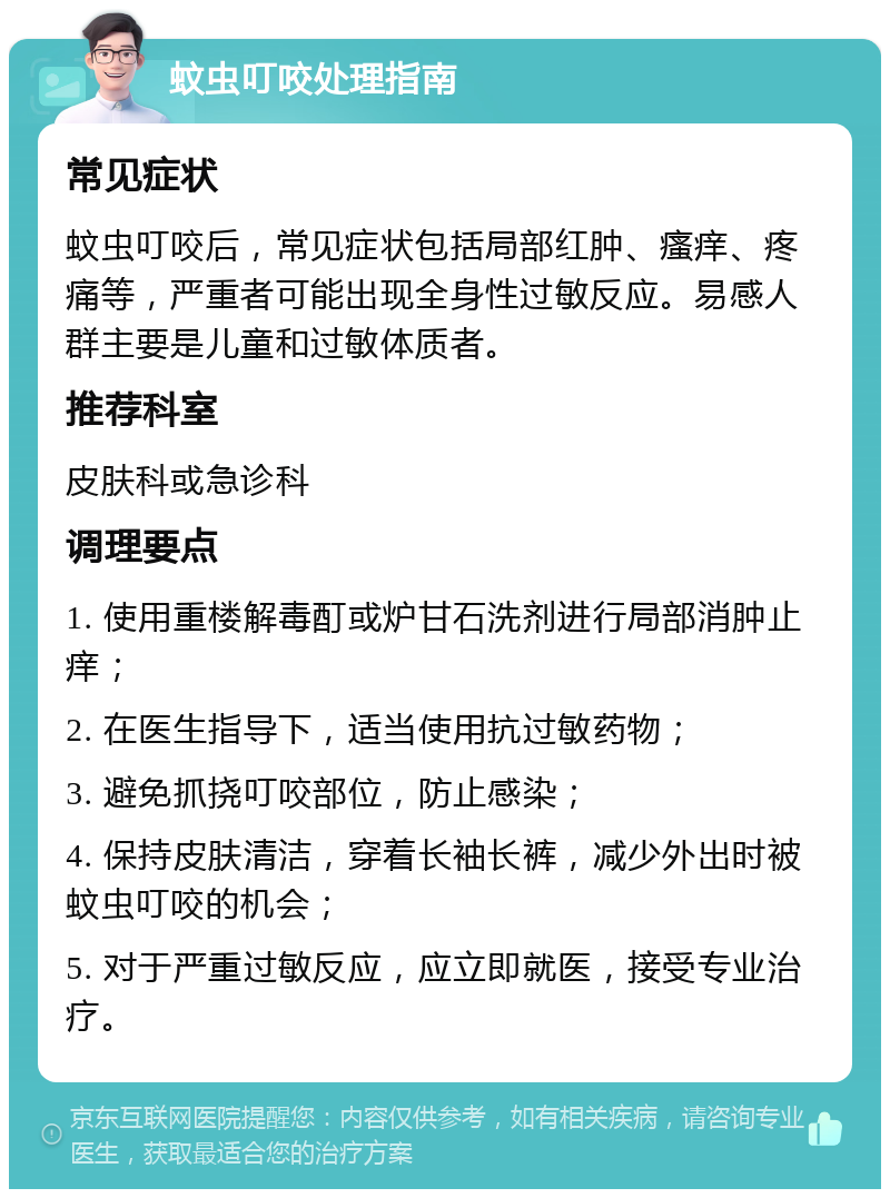 蚊虫叮咬处理指南 常见症状 蚊虫叮咬后，常见症状包括局部红肿、瘙痒、疼痛等，严重者可能出现全身性过敏反应。易感人群主要是儿童和过敏体质者。 推荐科室 皮肤科或急诊科 调理要点 1. 使用重楼解毒酊或炉甘石洗剂进行局部消肿止痒； 2. 在医生指导下，适当使用抗过敏药物； 3. 避免抓挠叮咬部位，防止感染； 4. 保持皮肤清洁，穿着长袖长裤，减少外出时被蚊虫叮咬的机会； 5. 对于严重过敏反应，应立即就医，接受专业治疗。