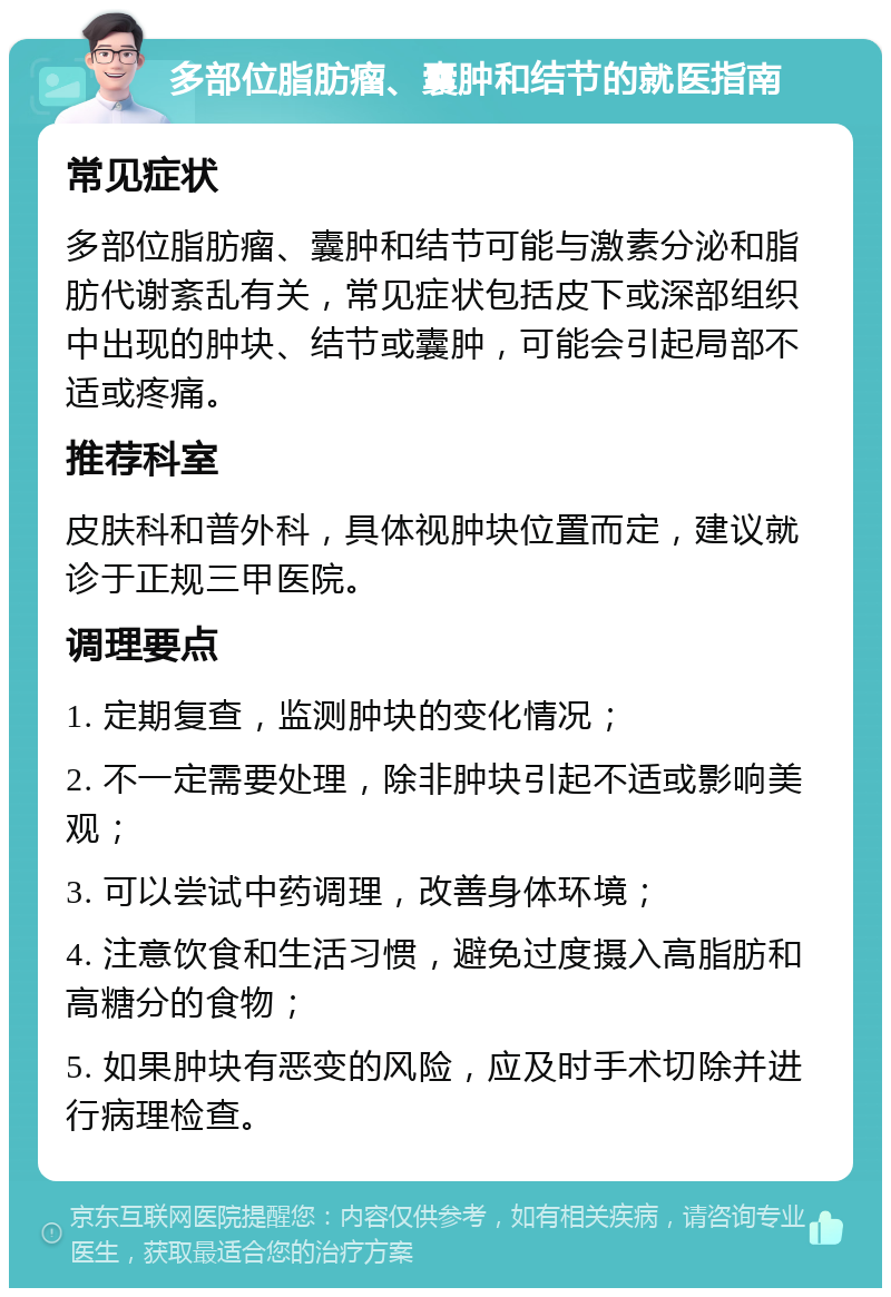 多部位脂肪瘤、囊肿和结节的就医指南 常见症状 多部位脂肪瘤、囊肿和结节可能与激素分泌和脂肪代谢紊乱有关，常见症状包括皮下或深部组织中出现的肿块、结节或囊肿，可能会引起局部不适或疼痛。 推荐科室 皮肤科和普外科，具体视肿块位置而定，建议就诊于正规三甲医院。 调理要点 1. 定期复查，监测肿块的变化情况； 2. 不一定需要处理，除非肿块引起不适或影响美观； 3. 可以尝试中药调理，改善身体环境； 4. 注意饮食和生活习惯，避免过度摄入高脂肪和高糖分的食物； 5. 如果肿块有恶变的风险，应及时手术切除并进行病理检查。