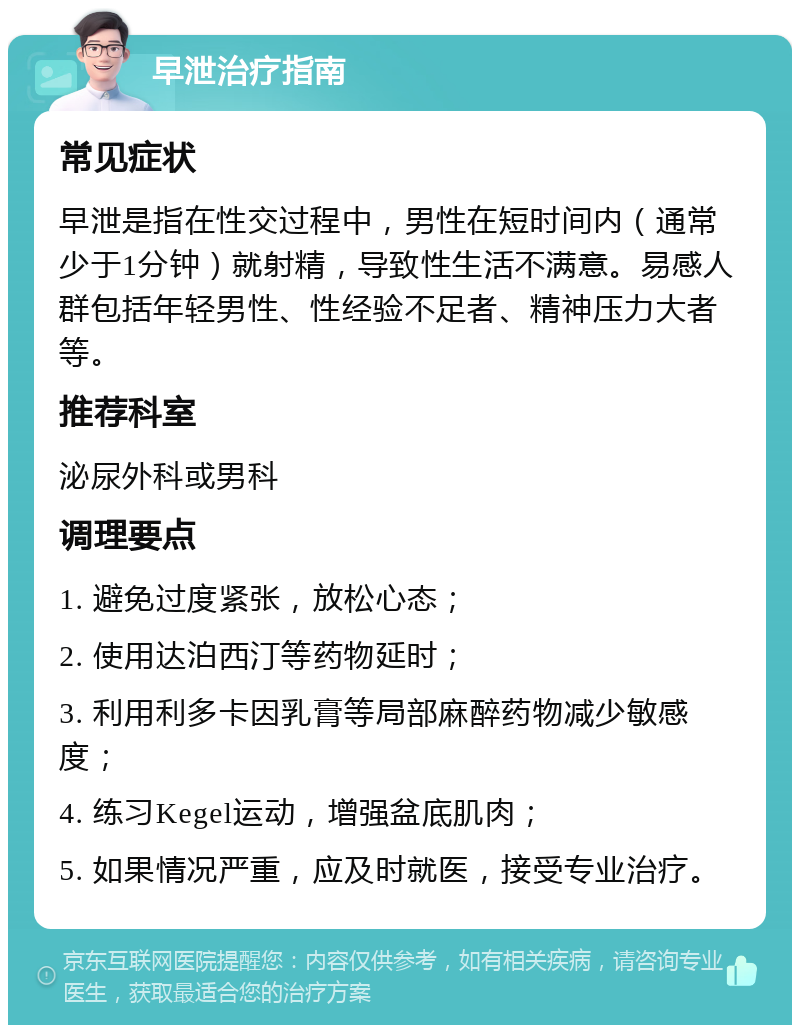 早泄治疗指南 常见症状 早泄是指在性交过程中，男性在短时间内（通常少于1分钟）就射精，导致性生活不满意。易感人群包括年轻男性、性经验不足者、精神压力大者等。 推荐科室 泌尿外科或男科 调理要点 1. 避免过度紧张，放松心态； 2. 使用达泊西汀等药物延时； 3. 利用利多卡因乳膏等局部麻醉药物减少敏感度； 4. 练习Kegel运动，增强盆底肌肉； 5. 如果情况严重，应及时就医，接受专业治疗。