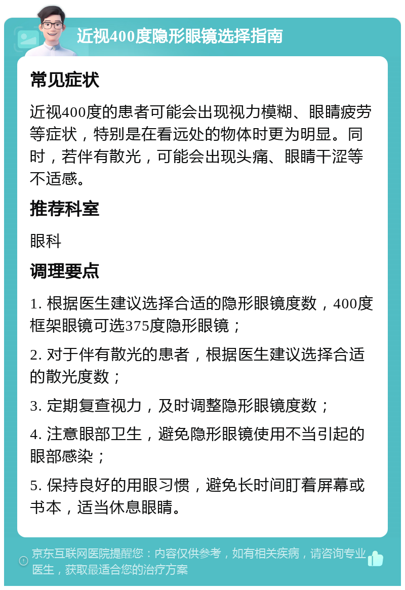 近视400度隐形眼镜选择指南 常见症状 近视400度的患者可能会出现视力模糊、眼睛疲劳等症状，特别是在看远处的物体时更为明显。同时，若伴有散光，可能会出现头痛、眼睛干涩等不适感。 推荐科室 眼科 调理要点 1. 根据医生建议选择合适的隐形眼镜度数，400度框架眼镜可选375度隐形眼镜； 2. 对于伴有散光的患者，根据医生建议选择合适的散光度数； 3. 定期复查视力，及时调整隐形眼镜度数； 4. 注意眼部卫生，避免隐形眼镜使用不当引起的眼部感染； 5. 保持良好的用眼习惯，避免长时间盯着屏幕或书本，适当休息眼睛。