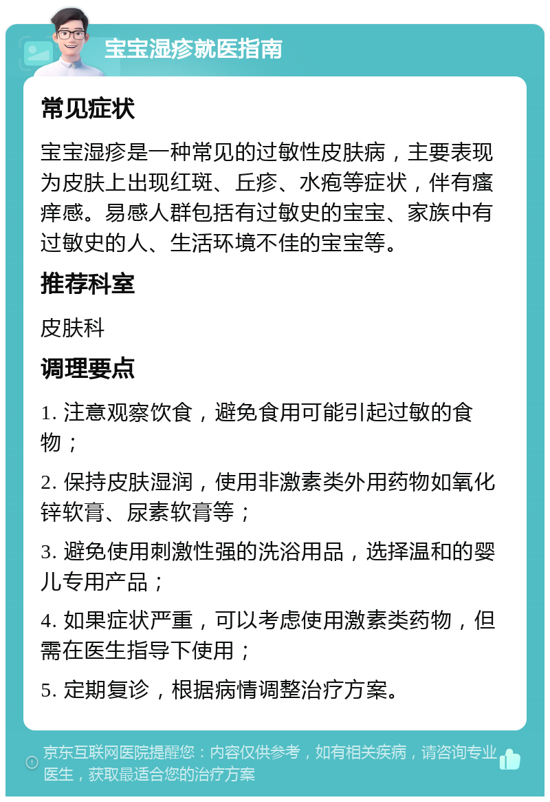 宝宝湿疹就医指南 常见症状 宝宝湿疹是一种常见的过敏性皮肤病，主要表现为皮肤上出现红斑、丘疹、水疱等症状，伴有瘙痒感。易感人群包括有过敏史的宝宝、家族中有过敏史的人、生活环境不佳的宝宝等。 推荐科室 皮肤科 调理要点 1. 注意观察饮食，避免食用可能引起过敏的食物； 2. 保持皮肤湿润，使用非激素类外用药物如氧化锌软膏、尿素软膏等； 3. 避免使用刺激性强的洗浴用品，选择温和的婴儿专用产品； 4. 如果症状严重，可以考虑使用激素类药物，但需在医生指导下使用； 5. 定期复诊，根据病情调整治疗方案。