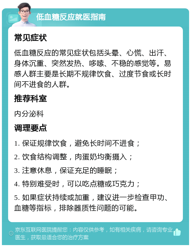 低血糖反应就医指南 常见症状 低血糖反应的常见症状包括头晕、心慌、出汗、身体沉重、突然发热、哆嗦、不稳的感觉等。易感人群主要是长期不规律饮食、过度节食或长时间不进食的人群。 推荐科室 内分泌科 调理要点 1. 保证规律饮食，避免长时间不进食； 2. 饮食结构调整，肉蛋奶均衡摄入； 3. 注意休息，保证充足的睡眠； 4. 特别难受时，可以吃点糖或巧克力； 5. 如果症状持续或加重，建议进一步检查甲功、血糖等指标，排除器质性问题的可能。