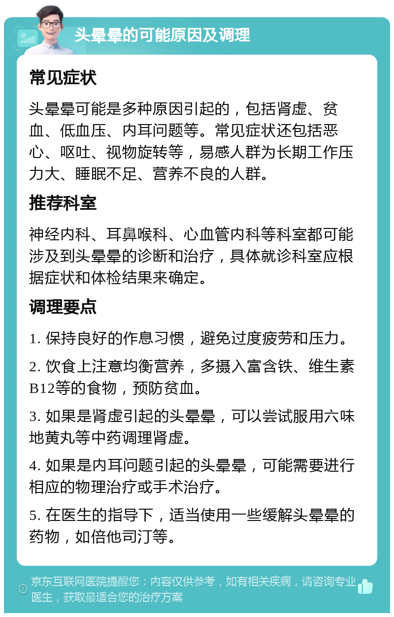 头晕晕的可能原因及调理 常见症状 头晕晕可能是多种原因引起的，包括肾虚、贫血、低血压、内耳问题等。常见症状还包括恶心、呕吐、视物旋转等，易感人群为长期工作压力大、睡眠不足、营养不良的人群。 推荐科室 神经内科、耳鼻喉科、心血管内科等科室都可能涉及到头晕晕的诊断和治疗，具体就诊科室应根据症状和体检结果来确定。 调理要点 1. 保持良好的作息习惯，避免过度疲劳和压力。 2. 饮食上注意均衡营养，多摄入富含铁、维生素B12等的食物，预防贫血。 3. 如果是肾虚引起的头晕晕，可以尝试服用六味地黄丸等中药调理肾虚。 4. 如果是内耳问题引起的头晕晕，可能需要进行相应的物理治疗或手术治疗。 5. 在医生的指导下，适当使用一些缓解头晕晕的药物，如倍他司汀等。