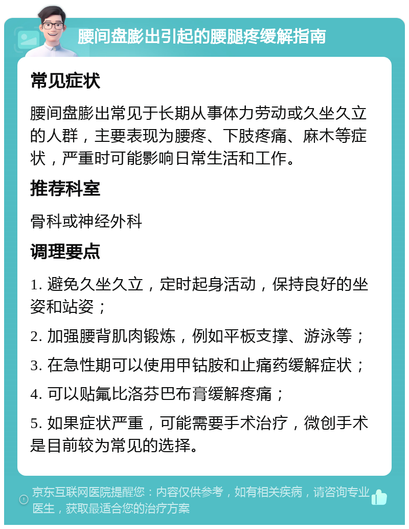 腰间盘膨出引起的腰腿疼缓解指南 常见症状 腰间盘膨出常见于长期从事体力劳动或久坐久立的人群，主要表现为腰疼、下肢疼痛、麻木等症状，严重时可能影响日常生活和工作。 推荐科室 骨科或神经外科 调理要点 1. 避免久坐久立，定时起身活动，保持良好的坐姿和站姿； 2. 加强腰背肌肉锻炼，例如平板支撑、游泳等； 3. 在急性期可以使用甲钴胺和止痛药缓解症状； 4. 可以贴氟比洛芬巴布膏缓解疼痛； 5. 如果症状严重，可能需要手术治疗，微创手术是目前较为常见的选择。