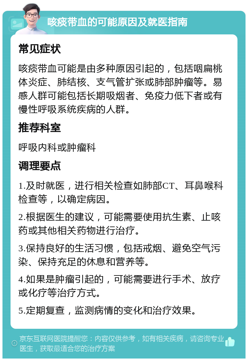 咳痰带血的可能原因及就医指南 常见症状 咳痰带血可能是由多种原因引起的，包括咽扁桃体炎症、肺结核、支气管扩张或肺部肿瘤等。易感人群可能包括长期吸烟者、免疫力低下者或有慢性呼吸系统疾病的人群。 推荐科室 呼吸内科或肿瘤科 调理要点 1.及时就医，进行相关检查如肺部CT、耳鼻喉科检查等，以确定病因。 2.根据医生的建议，可能需要使用抗生素、止咳药或其他相关药物进行治疗。 3.保持良好的生活习惯，包括戒烟、避免空气污染、保持充足的休息和营养等。 4.如果是肿瘤引起的，可能需要进行手术、放疗或化疗等治疗方式。 5.定期复查，监测病情的变化和治疗效果。