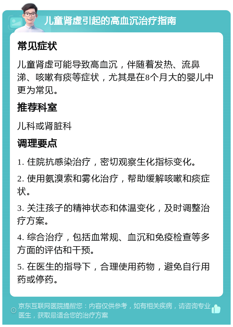 儿童肾虚引起的高血沉治疗指南 常见症状 儿童肾虚可能导致高血沉，伴随着发热、流鼻涕、咳嗽有痰等症状，尤其是在8个月大的婴儿中更为常见。 推荐科室 儿科或肾脏科 调理要点 1. 住院抗感染治疗，密切观察生化指标变化。 2. 使用氨溴索和雾化治疗，帮助缓解咳嗽和痰症状。 3. 关注孩子的精神状态和体温变化，及时调整治疗方案。 4. 综合治疗，包括血常规、血沉和免疫检查等多方面的评估和干预。 5. 在医生的指导下，合理使用药物，避免自行用药或停药。