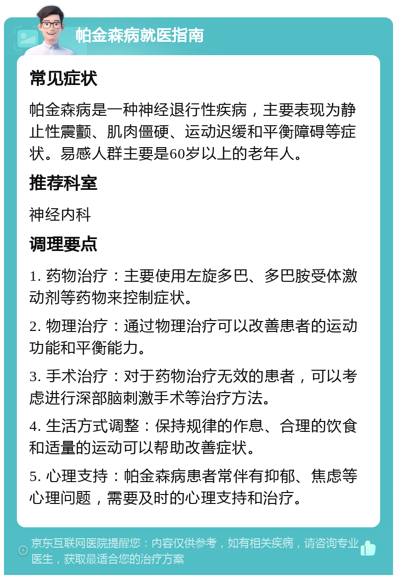 帕金森病就医指南 常见症状 帕金森病是一种神经退行性疾病，主要表现为静止性震颤、肌肉僵硬、运动迟缓和平衡障碍等症状。易感人群主要是60岁以上的老年人。 推荐科室 神经内科 调理要点 1. 药物治疗：主要使用左旋多巴、多巴胺受体激动剂等药物来控制症状。 2. 物理治疗：通过物理治疗可以改善患者的运动功能和平衡能力。 3. 手术治疗：对于药物治疗无效的患者，可以考虑进行深部脑刺激手术等治疗方法。 4. 生活方式调整：保持规律的作息、合理的饮食和适量的运动可以帮助改善症状。 5. 心理支持：帕金森病患者常伴有抑郁、焦虑等心理问题，需要及时的心理支持和治疗。