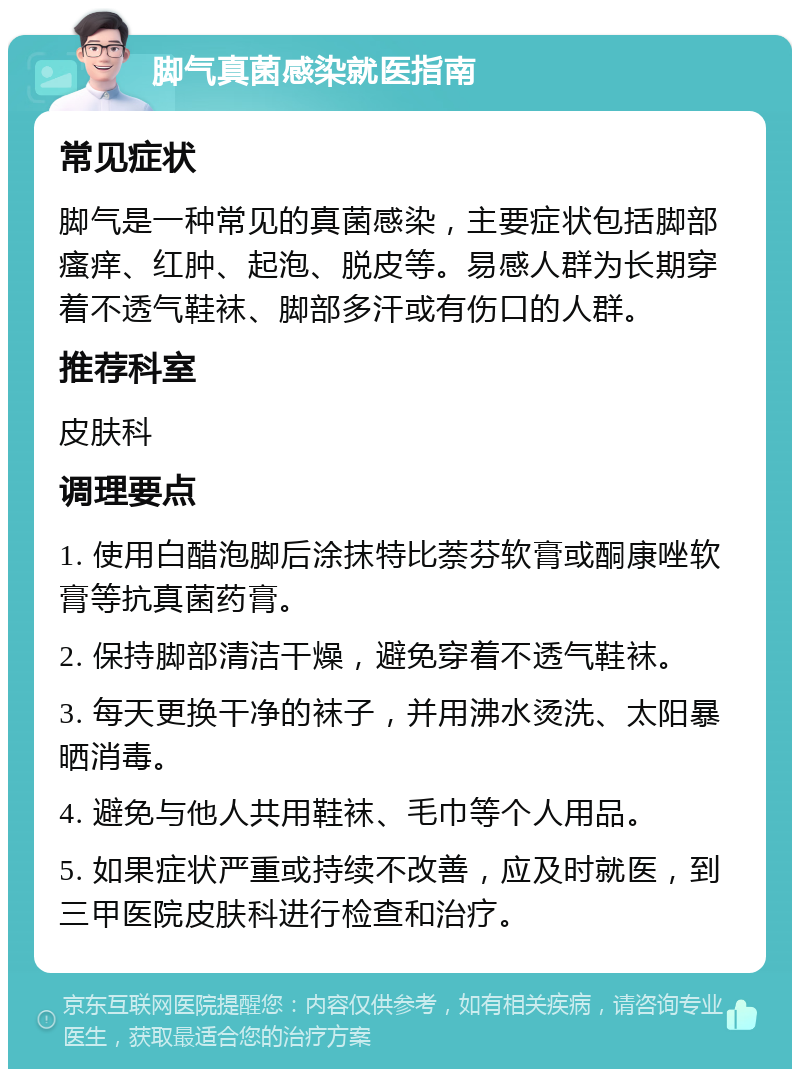 脚气真菌感染就医指南 常见症状 脚气是一种常见的真菌感染，主要症状包括脚部瘙痒、红肿、起泡、脱皮等。易感人群为长期穿着不透气鞋袜、脚部多汗或有伤口的人群。 推荐科室 皮肤科 调理要点 1. 使用白醋泡脚后涂抹特比萘芬软膏或酮康唑软膏等抗真菌药膏。 2. 保持脚部清洁干燥，避免穿着不透气鞋袜。 3. 每天更换干净的袜子，并用沸水烫洗、太阳暴晒消毒。 4. 避免与他人共用鞋袜、毛巾等个人用品。 5. 如果症状严重或持续不改善，应及时就医，到三甲医院皮肤科进行检查和治疗。