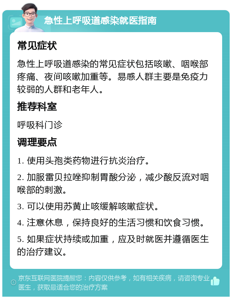 急性上呼吸道感染就医指南 常见症状 急性上呼吸道感染的常见症状包括咳嗽、咽喉部疼痛、夜间咳嗽加重等。易感人群主要是免疫力较弱的人群和老年人。 推荐科室 呼吸科门诊 调理要点 1. 使用头孢类药物进行抗炎治疗。 2. 加服雷贝拉唑抑制胃酸分泌，减少酸反流对咽喉部的刺激。 3. 可以使用苏黄止咳缓解咳嗽症状。 4. 注意休息，保持良好的生活习惯和饮食习惯。 5. 如果症状持续或加重，应及时就医并遵循医生的治疗建议。