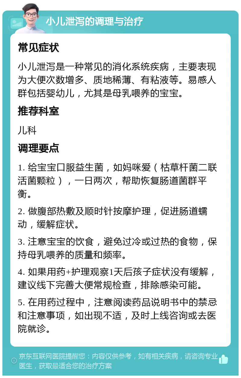 小儿泄泻的调理与治疗 常见症状 小儿泄泻是一种常见的消化系统疾病，主要表现为大便次数增多、质地稀薄、有粘液等。易感人群包括婴幼儿，尤其是母乳喂养的宝宝。 推荐科室 儿科 调理要点 1. 给宝宝口服益生菌，如妈咪爱（枯草杆菌二联活菌颗粒），一日两次，帮助恢复肠道菌群平衡。 2. 做腹部热敷及顺时针按摩护理，促进肠道蠕动，缓解症状。 3. 注意宝宝的饮食，避免过冷或过热的食物，保持母乳喂养的质量和频率。 4. 如果用药+护理观察1天后孩子症状没有缓解，建议线下完善大便常规检查，排除感染可能。 5. 在用药过程中，注意阅读药品说明书中的禁忌和注意事项，如出现不适，及时上线咨询或去医院就诊。