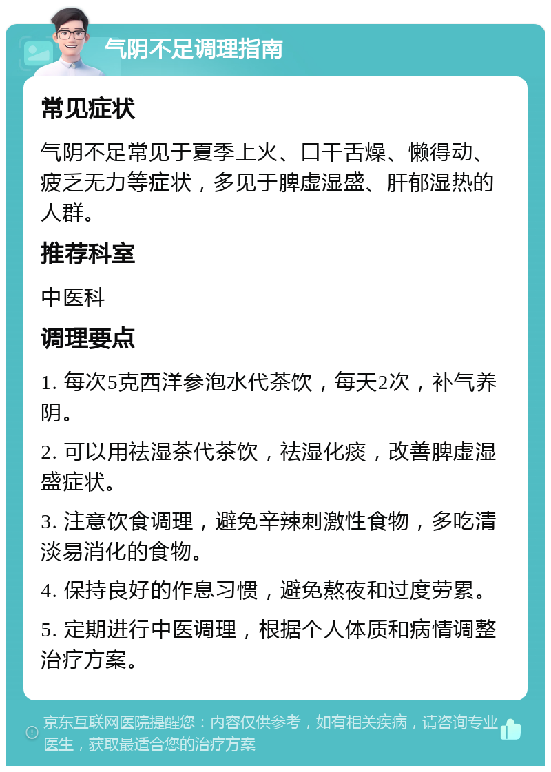 气阴不足调理指南 常见症状 气阴不足常见于夏季上火、口干舌燥、懒得动、疲乏无力等症状，多见于脾虚湿盛、肝郁湿热的人群。 推荐科室 中医科 调理要点 1. 每次5克西洋参泡水代茶饮，每天2次，补气养阴。 2. 可以用祛湿茶代茶饮，祛湿化痰，改善脾虚湿盛症状。 3. 注意饮食调理，避免辛辣刺激性食物，多吃清淡易消化的食物。 4. 保持良好的作息习惯，避免熬夜和过度劳累。 5. 定期进行中医调理，根据个人体质和病情调整治疗方案。