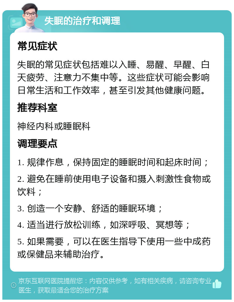 失眠的治疗和调理 常见症状 失眠的常见症状包括难以入睡、易醒、早醒、白天疲劳、注意力不集中等。这些症状可能会影响日常生活和工作效率，甚至引发其他健康问题。 推荐科室 神经内科或睡眠科 调理要点 1. 规律作息，保持固定的睡眠时间和起床时间； 2. 避免在睡前使用电子设备和摄入刺激性食物或饮料； 3. 创造一个安静、舒适的睡眠环境； 4. 适当进行放松训练，如深呼吸、冥想等； 5. 如果需要，可以在医生指导下使用一些中成药或保健品来辅助治疗。