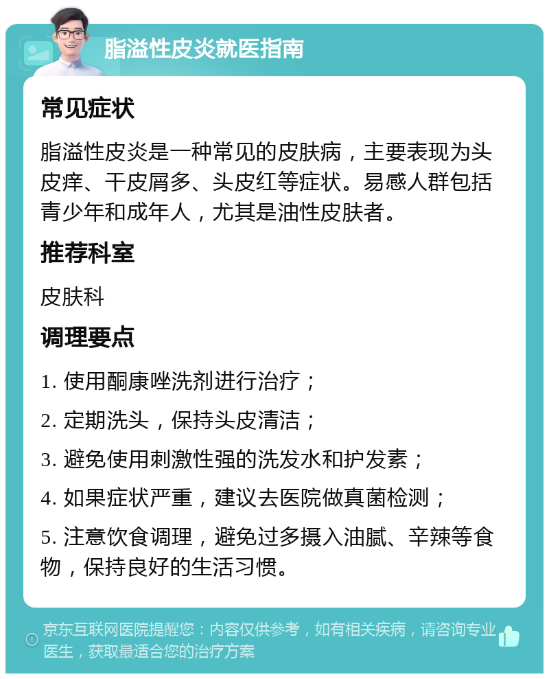 脂溢性皮炎就医指南 常见症状 脂溢性皮炎是一种常见的皮肤病，主要表现为头皮痒、干皮屑多、头皮红等症状。易感人群包括青少年和成年人，尤其是油性皮肤者。 推荐科室 皮肤科 调理要点 1. 使用酮康唑洗剂进行治疗； 2. 定期洗头，保持头皮清洁； 3. 避免使用刺激性强的洗发水和护发素； 4. 如果症状严重，建议去医院做真菌检测； 5. 注意饮食调理，避免过多摄入油腻、辛辣等食物，保持良好的生活习惯。