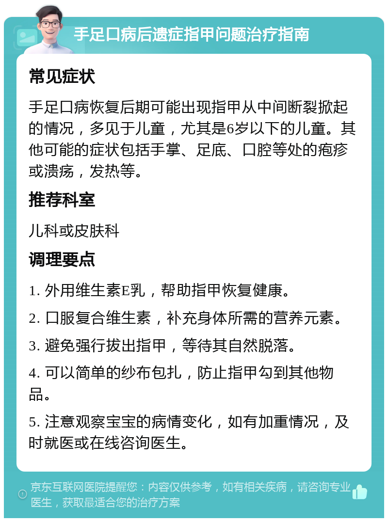 手足口病后遗症指甲问题治疗指南 常见症状 手足口病恢复后期可能出现指甲从中间断裂掀起的情况，多见于儿童，尤其是6岁以下的儿童。其他可能的症状包括手掌、足底、口腔等处的疱疹或溃疡，发热等。 推荐科室 儿科或皮肤科 调理要点 1. 外用维生素E乳，帮助指甲恢复健康。 2. 口服复合维生素，补充身体所需的营养元素。 3. 避免强行拔出指甲，等待其自然脱落。 4. 可以简单的纱布包扎，防止指甲勾到其他物品。 5. 注意观察宝宝的病情变化，如有加重情况，及时就医或在线咨询医生。