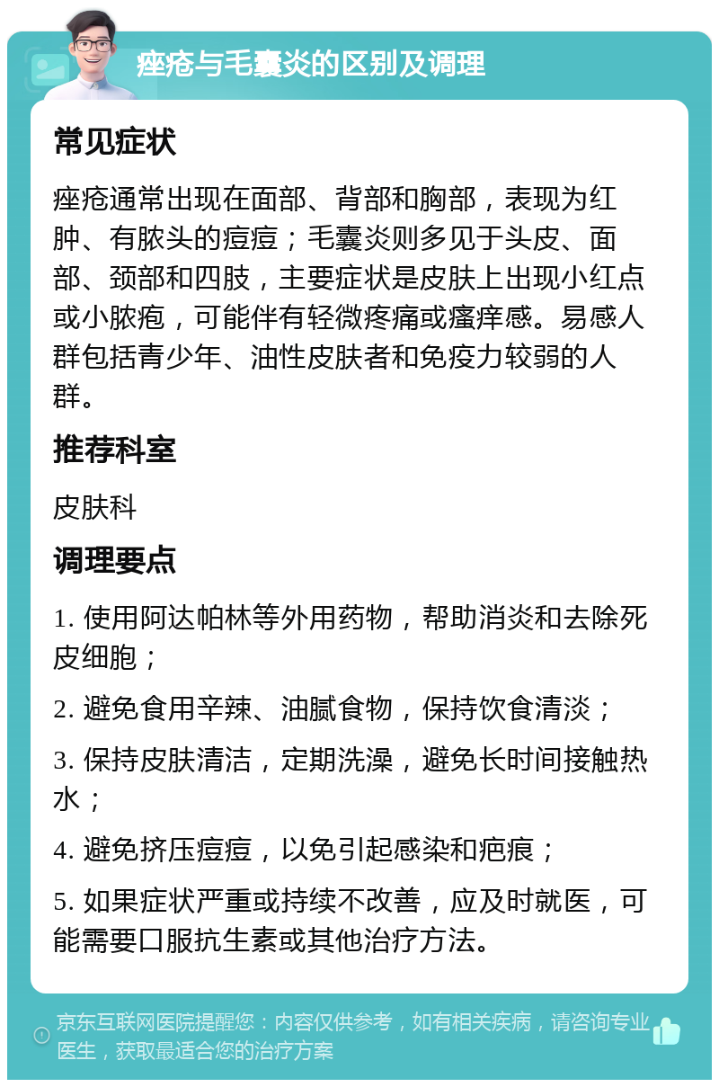 痤疮与毛囊炎的区别及调理 常见症状 痤疮通常出现在面部、背部和胸部，表现为红肿、有脓头的痘痘；毛囊炎则多见于头皮、面部、颈部和四肢，主要症状是皮肤上出现小红点或小脓疱，可能伴有轻微疼痛或瘙痒感。易感人群包括青少年、油性皮肤者和免疫力较弱的人群。 推荐科室 皮肤科 调理要点 1. 使用阿达帕林等外用药物，帮助消炎和去除死皮细胞； 2. 避免食用辛辣、油腻食物，保持饮食清淡； 3. 保持皮肤清洁，定期洗澡，避免长时间接触热水； 4. 避免挤压痘痘，以免引起感染和疤痕； 5. 如果症状严重或持续不改善，应及时就医，可能需要口服抗生素或其他治疗方法。