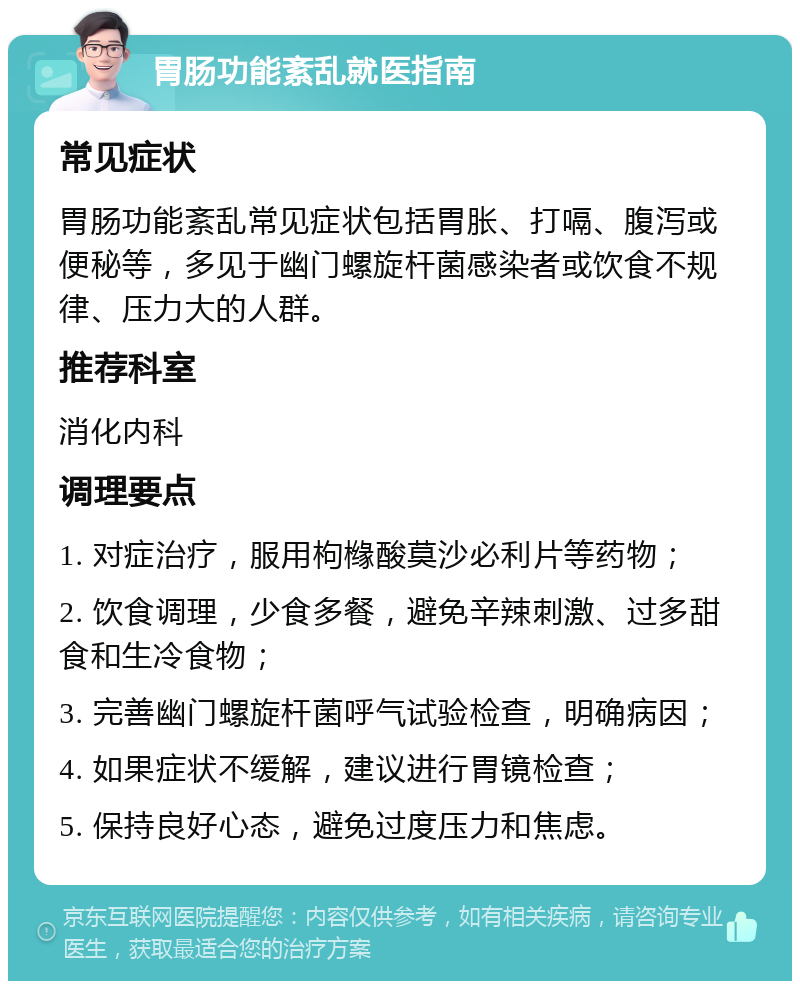 胃肠功能紊乱就医指南 常见症状 胃肠功能紊乱常见症状包括胃胀、打嗝、腹泻或便秘等，多见于幽门螺旋杆菌感染者或饮食不规律、压力大的人群。 推荐科室 消化内科 调理要点 1. 对症治疗，服用枸橼酸莫沙必利片等药物； 2. 饮食调理，少食多餐，避免辛辣刺激、过多甜食和生冷食物； 3. 完善幽门螺旋杆菌呼气试验检查，明确病因； 4. 如果症状不缓解，建议进行胃镜检查； 5. 保持良好心态，避免过度压力和焦虑。