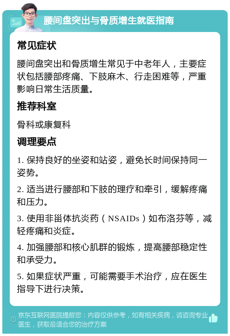 腰间盘突出与骨质增生就医指南 常见症状 腰间盘突出和骨质增生常见于中老年人，主要症状包括腰部疼痛、下肢麻木、行走困难等，严重影响日常生活质量。 推荐科室 骨科或康复科 调理要点 1. 保持良好的坐姿和站姿，避免长时间保持同一姿势。 2. 适当进行腰部和下肢的理疗和牵引，缓解疼痛和压力。 3. 使用非甾体抗炎药（NSAIDs）如布洛芬等，减轻疼痛和炎症。 4. 加强腰部和核心肌群的锻炼，提高腰部稳定性和承受力。 5. 如果症状严重，可能需要手术治疗，应在医生指导下进行决策。