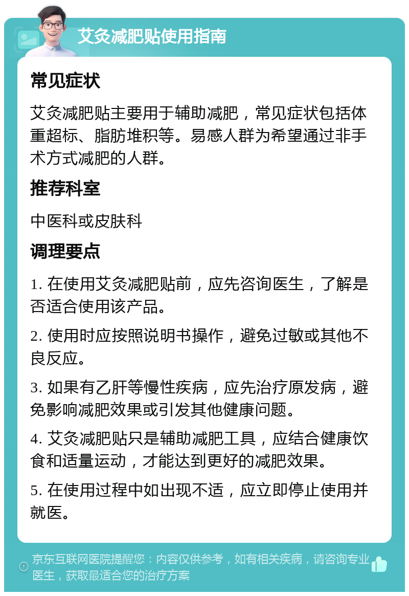 艾灸减肥贴使用指南 常见症状 艾灸减肥贴主要用于辅助减肥，常见症状包括体重超标、脂肪堆积等。易感人群为希望通过非手术方式减肥的人群。 推荐科室 中医科或皮肤科 调理要点 1. 在使用艾灸减肥贴前，应先咨询医生，了解是否适合使用该产品。 2. 使用时应按照说明书操作，避免过敏或其他不良反应。 3. 如果有乙肝等慢性疾病，应先治疗原发病，避免影响减肥效果或引发其他健康问题。 4. 艾灸减肥贴只是辅助减肥工具，应结合健康饮食和适量运动，才能达到更好的减肥效果。 5. 在使用过程中如出现不适，应立即停止使用并就医。