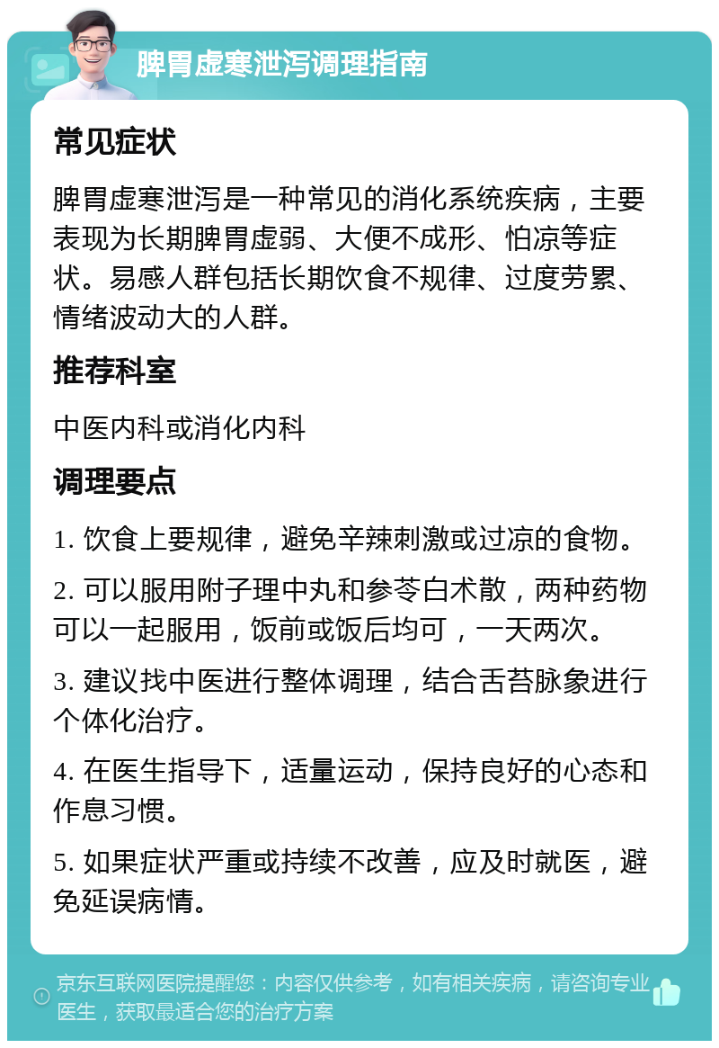 脾胃虚寒泄泻调理指南 常见症状 脾胃虚寒泄泻是一种常见的消化系统疾病，主要表现为长期脾胃虚弱、大便不成形、怕凉等症状。易感人群包括长期饮食不规律、过度劳累、情绪波动大的人群。 推荐科室 中医内科或消化内科 调理要点 1. 饮食上要规律，避免辛辣刺激或过凉的食物。 2. 可以服用附子理中丸和参苓白术散，两种药物可以一起服用，饭前或饭后均可，一天两次。 3. 建议找中医进行整体调理，结合舌苔脉象进行个体化治疗。 4. 在医生指导下，适量运动，保持良好的心态和作息习惯。 5. 如果症状严重或持续不改善，应及时就医，避免延误病情。