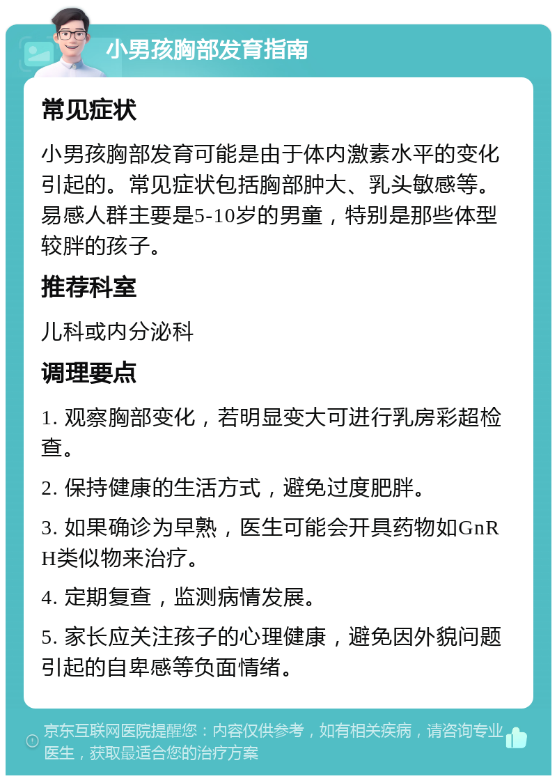 小男孩胸部发育指南 常见症状 小男孩胸部发育可能是由于体内激素水平的变化引起的。常见症状包括胸部肿大、乳头敏感等。易感人群主要是5-10岁的男童，特别是那些体型较胖的孩子。 推荐科室 儿科或内分泌科 调理要点 1. 观察胸部变化，若明显变大可进行乳房彩超检查。 2. 保持健康的生活方式，避免过度肥胖。 3. 如果确诊为早熟，医生可能会开具药物如GnRH类似物来治疗。 4. 定期复查，监测病情发展。 5. 家长应关注孩子的心理健康，避免因外貌问题引起的自卑感等负面情绪。